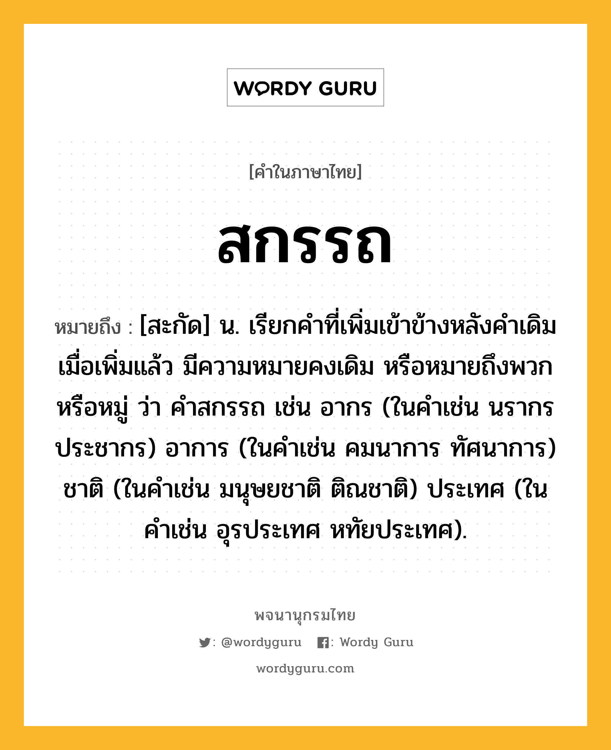 สกรรถ หมายถึงอะไร?, คำในภาษาไทย สกรรถ หมายถึง [สะกัด] น. เรียกคำที่เพิ่มเข้าข้างหลังคำเดิม เมื่อเพิ่มแล้ว มีความหมายคงเดิม หรือหมายถึงพวกหรือหมู่ ว่า คำสกรรถ เช่น อากร (ในคำเช่น นรากร ประชากร) อาการ (ในคำเช่น คมนาการ ทัศนาการ) ชาติ (ในคำเช่น มนุษยชาติ ติณชาติ) ประเทศ (ในคำเช่น อุรประเทศ หทัยประเทศ).