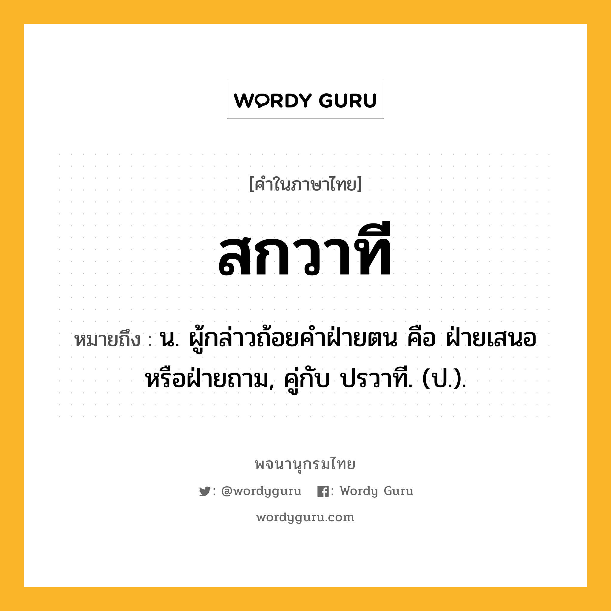 สกวาที หมายถึงอะไร?, คำในภาษาไทย สกวาที หมายถึง น. ผู้กล่าวถ้อยคําฝ่ายตน คือ ฝ่ายเสนอหรือฝ่ายถาม, คู่กับ ปรวาที. (ป.).