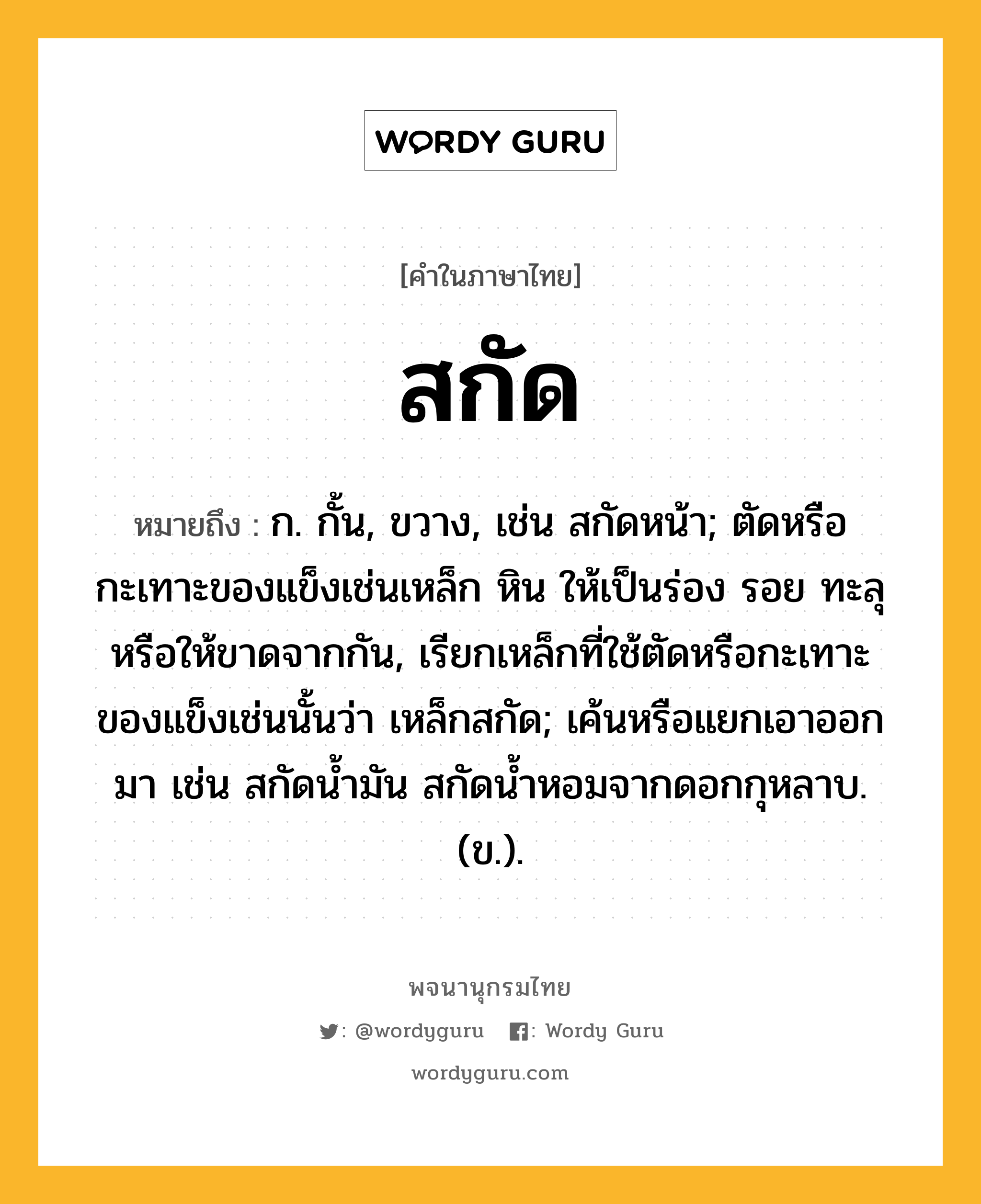 สกัด หมายถึงอะไร?, คำในภาษาไทย สกัด หมายถึง ก. กั้น, ขวาง, เช่น สกัดหน้า; ตัดหรือกะเทาะของแข็งเช่นเหล็ก หิน ให้เป็นร่อง รอย ทะลุ หรือให้ขาดจากกัน, เรียกเหล็กที่ใช้ตัดหรือกะเทาะของแข็งเช่นนั้นว่า เหล็กสกัด; เค้นหรือแยกเอาออกมา เช่น สกัดนํ้ามัน สกัดน้ำหอมจากดอกกุหลาบ. (ข.).