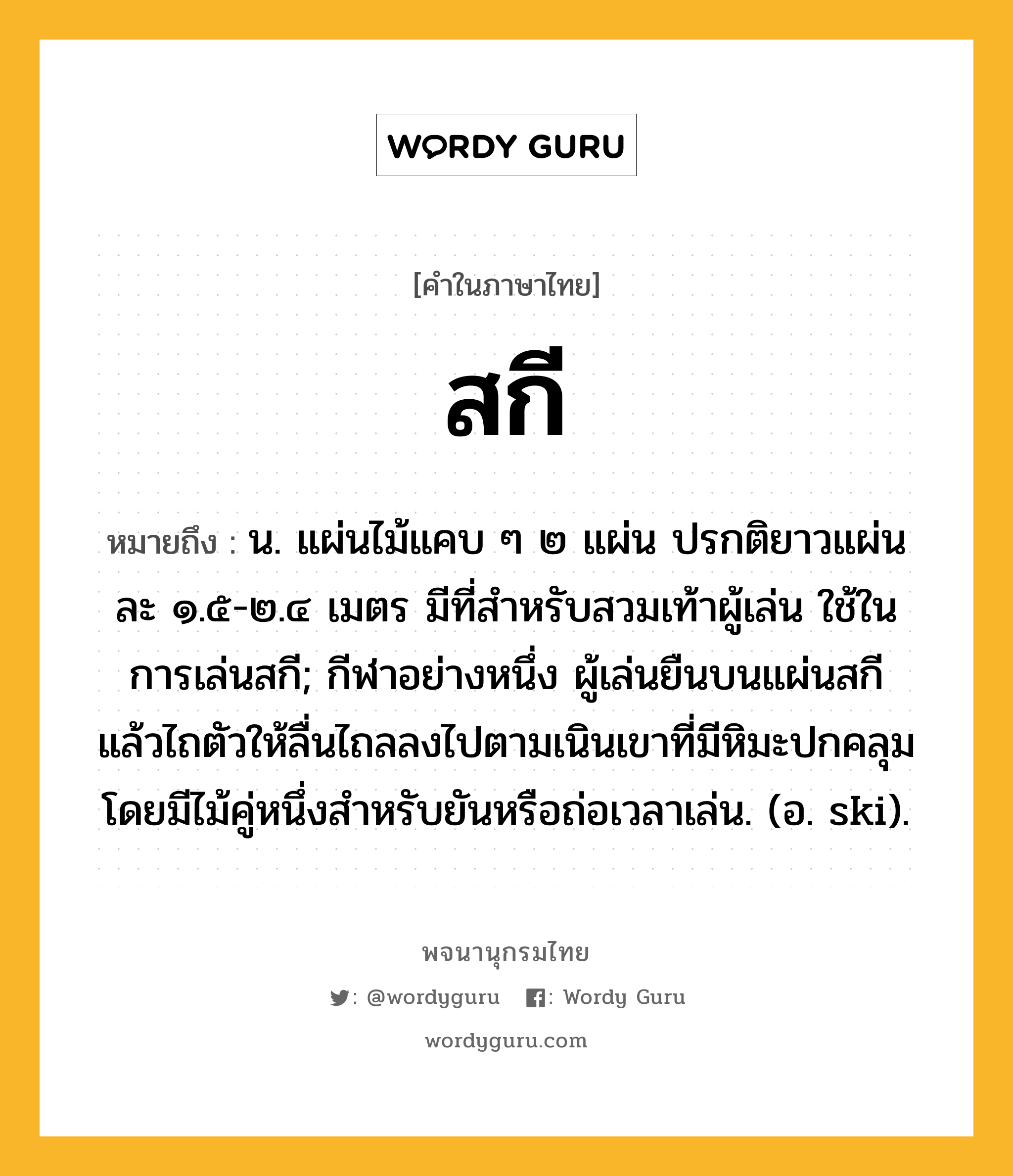 สกี หมายถึงอะไร?, คำในภาษาไทย สกี หมายถึง น. แผ่นไม้แคบ ๆ ๒ แผ่น ปรกติยาวแผ่นละ ๑.๕-๒.๔ เมตร มีที่สําหรับสวมเท้าผู้เล่น ใช้ในการเล่นสกี; กีฬาอย่างหนึ่ง ผู้เล่นยืนบนแผ่นสกี แล้วไถตัวให้ลื่นไถลลงไปตามเนินเขาที่มีหิมะปกคลุม โดยมีไม้คู่หนึ่งสําหรับยันหรือถ่อเวลาเล่น. (อ. ski).