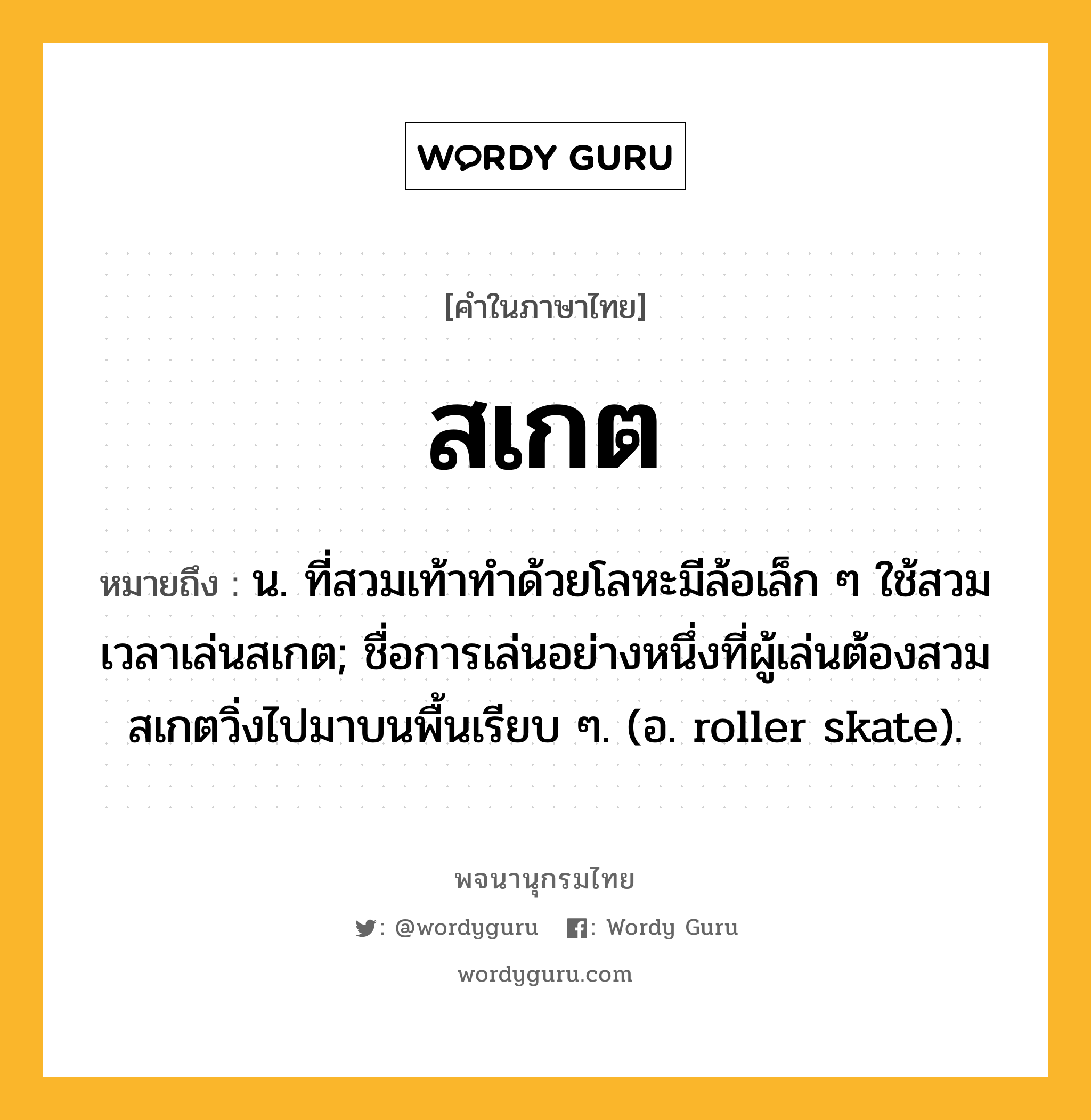 สเกต หมายถึงอะไร?, คำในภาษาไทย สเกต หมายถึง น. ที่สวมเท้าทําด้วยโลหะมีล้อเล็ก ๆ ใช้สวมเวลาเล่นสเกต; ชื่อการเล่นอย่างหนึ่งที่ผู้เล่นต้องสวมสเกตวิ่งไปมาบนพื้นเรียบ ๆ. (อ. roller skate).