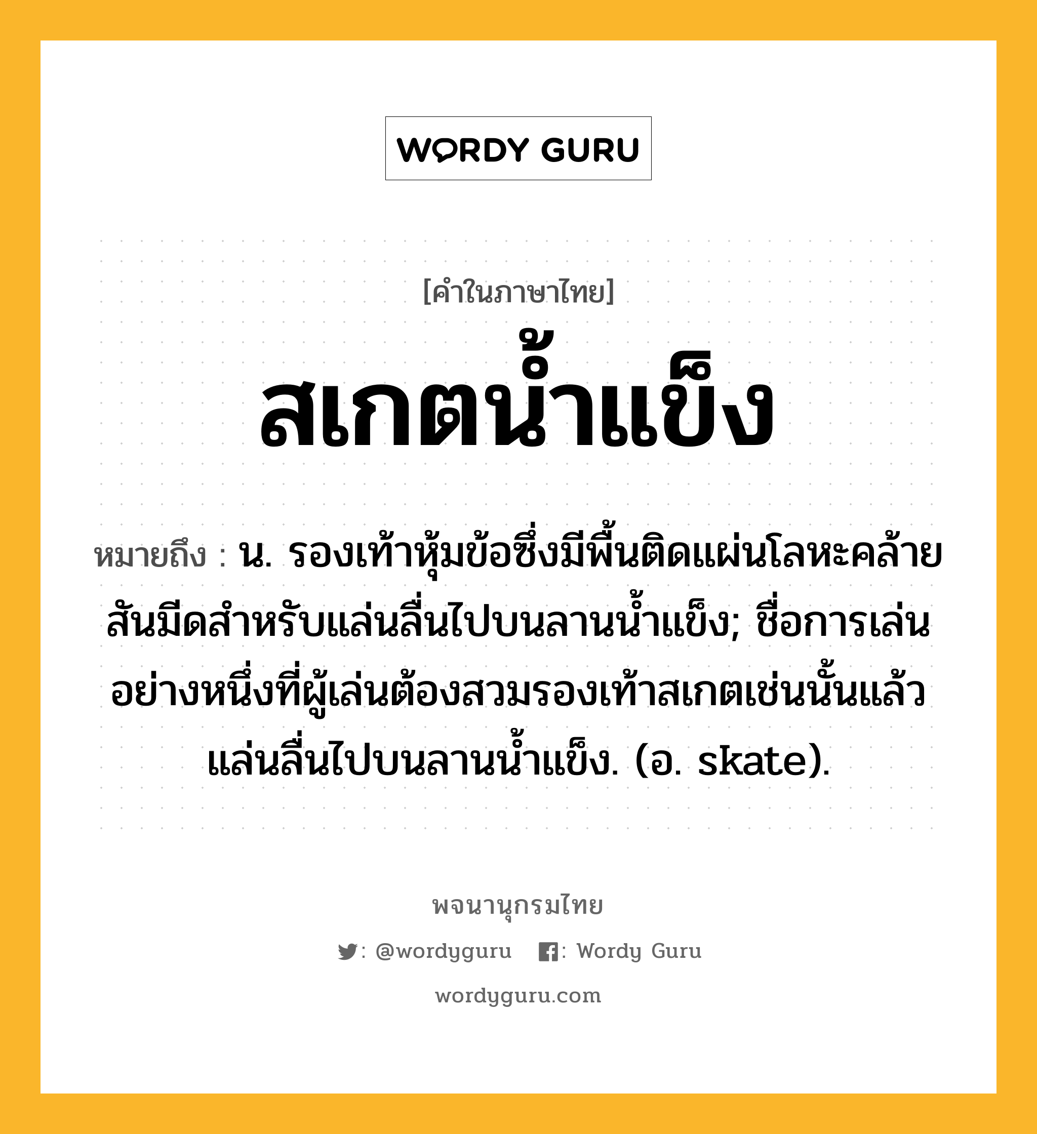 สเกตน้ำแข็ง หมายถึงอะไร?, คำในภาษาไทย สเกตน้ำแข็ง หมายถึง น. รองเท้าหุ้มข้อซึ่งมีพื้นติดแผ่นโลหะคล้ายสันมีดสําหรับแล่นลื่นไปบนลานนํ้าแข็ง; ชื่อการเล่นอย่างหนึ่งที่ผู้เล่นต้องสวมรองเท้าสเกตเช่นนั้นแล้วแล่นลื่นไปบนลานน้ำแข็ง. (อ. skate).