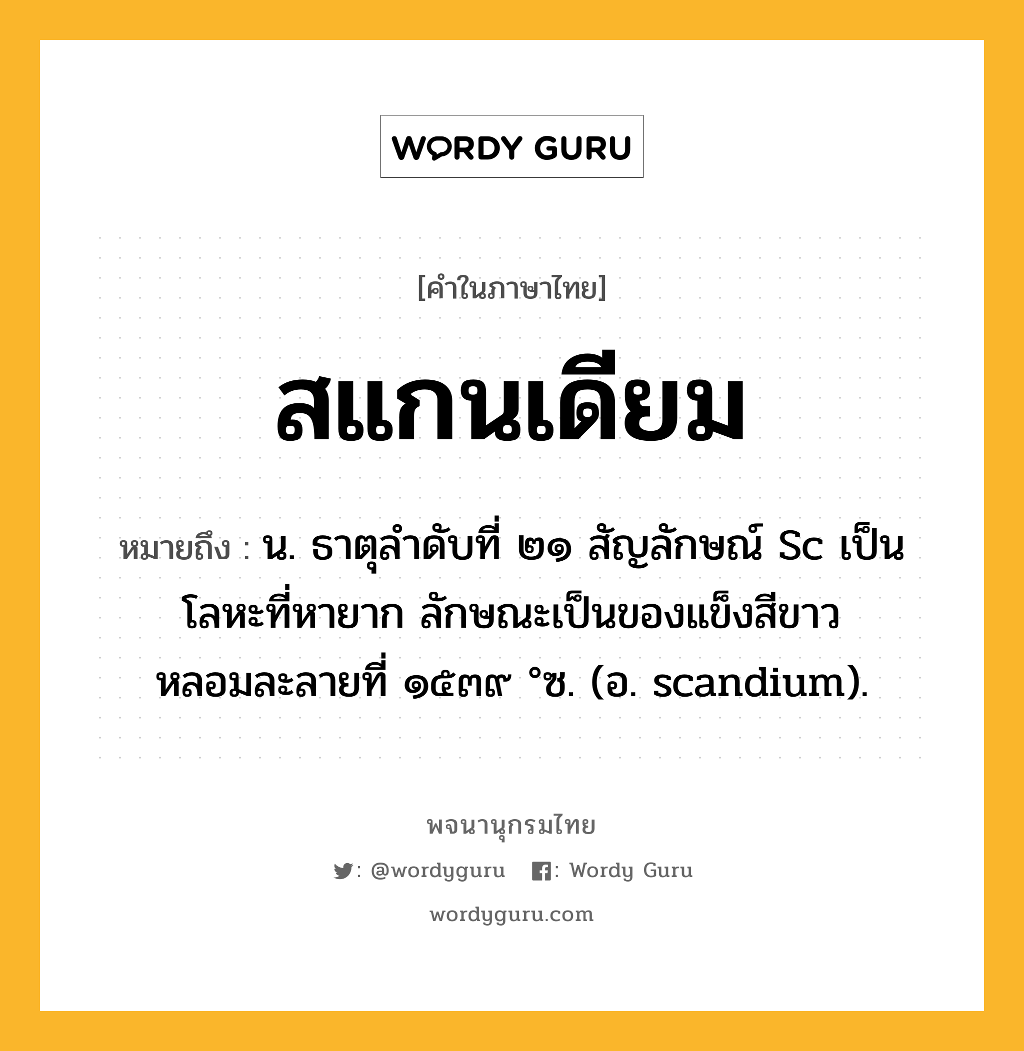 สแกนเดียม หมายถึงอะไร?, คำในภาษาไทย สแกนเดียม หมายถึง น. ธาตุลําดับที่ ๒๑ สัญลักษณ์ Sc เป็นโลหะที่หายาก ลักษณะเป็นของแข็งสีขาว หลอมละลายที่ ๑๕๓๙ °ซ. (อ. scandium).