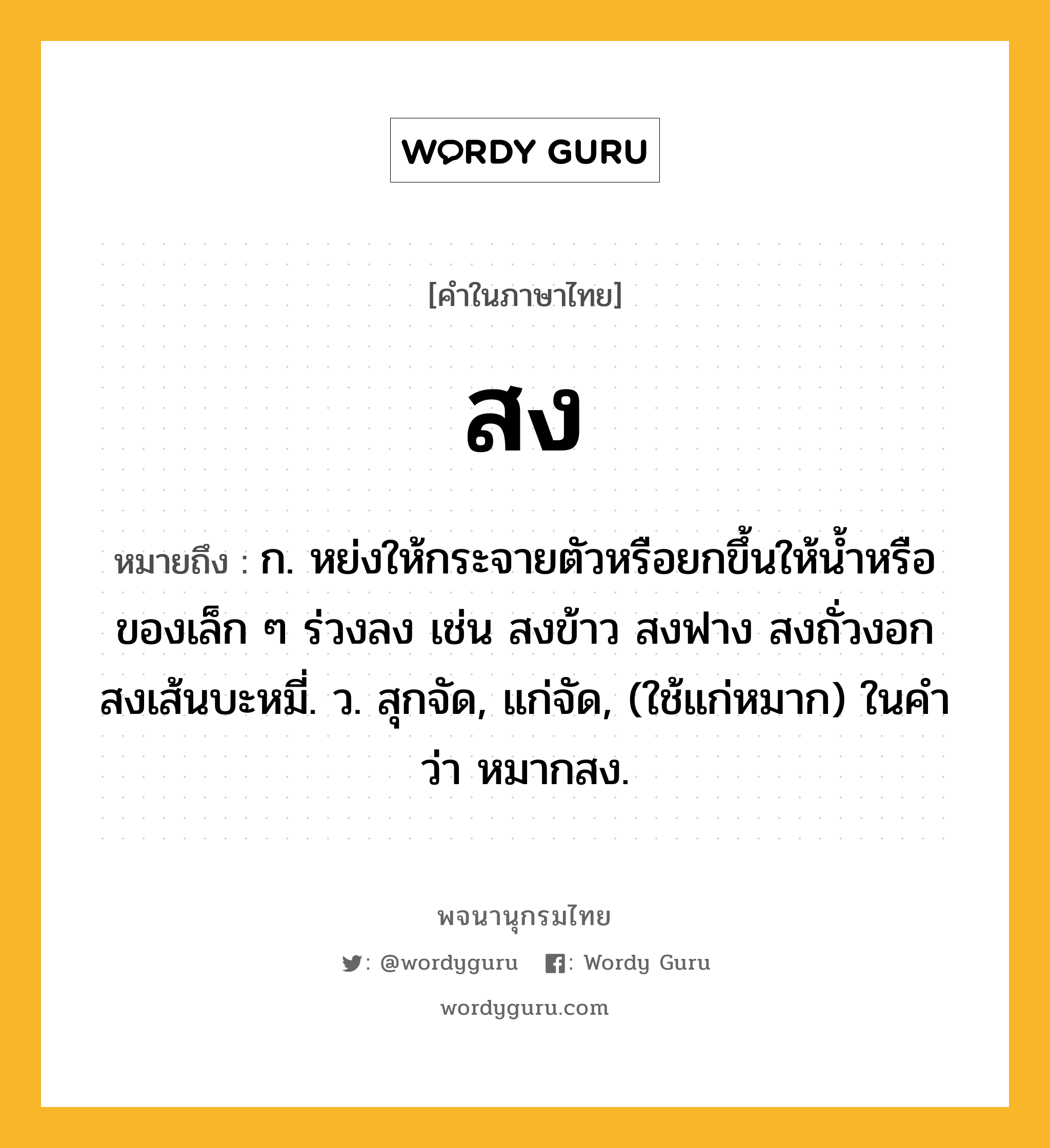 สง ความหมาย หมายถึงอะไร?, คำในภาษาไทย สง หมายถึง ก. หย่งให้กระจายตัวหรือยกขึ้นให้นํ้าหรือของเล็ก ๆ ร่วงลง เช่น สงข้าว สงฟาง สงถั่วงอก สงเส้นบะหมี่. ว. สุกจัด, แก่จัด, (ใช้แก่หมาก) ในคำว่า หมากสง.