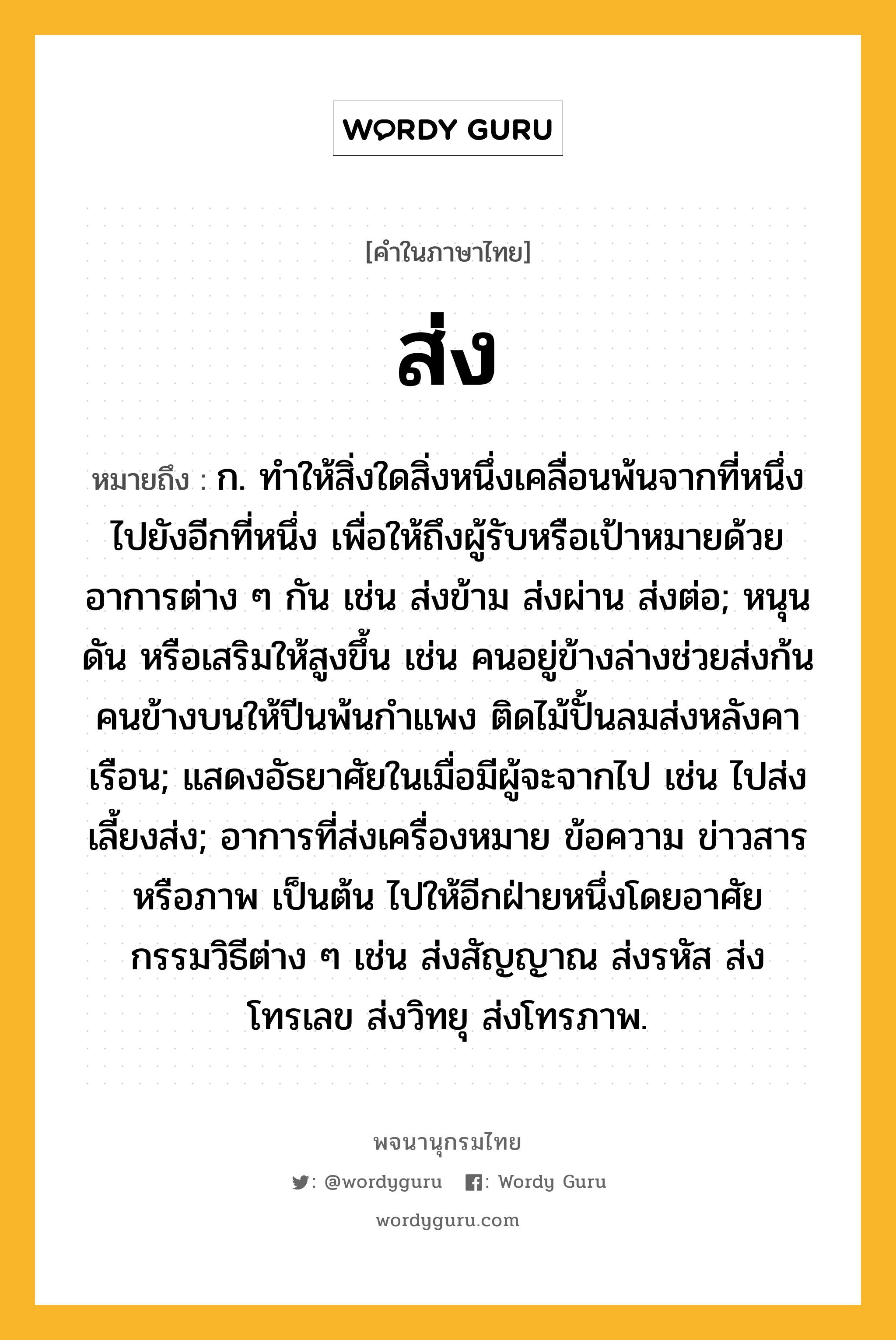 ส่ง หมายถึงอะไร?, คำในภาษาไทย ส่ง หมายถึง ก. ทําให้สิ่งใดสิ่งหนึ่งเคลื่อนพ้นจากที่หนึ่งไปยังอีกที่หนึ่ง เพื่อให้ถึงผู้รับหรือเป้าหมายด้วยอาการต่าง ๆ กัน เช่น ส่งข้าม ส่งผ่าน ส่งต่อ; หนุน ดัน หรือเสริมให้สูงขึ้น เช่น คนอยู่ข้างล่างช่วยส่งก้นคนข้างบนให้ปีนพ้นกำแพง ติดไม้ปั้นลมส่งหลังคาเรือน; แสดงอัธยาศัยในเมื่อมีผู้จะจากไป เช่น ไปส่ง เลี้ยงส่ง; อาการที่ส่งเครื่องหมาย ข้อความ ข่าวสาร หรือภาพ เป็นต้น ไปให้อีกฝ่ายหนึ่งโดยอาศัยกรรมวิธีต่าง ๆ เช่น ส่งสัญญาณ ส่งรหัส ส่งโทรเลข ส่งวิทยุ ส่งโทรภาพ.