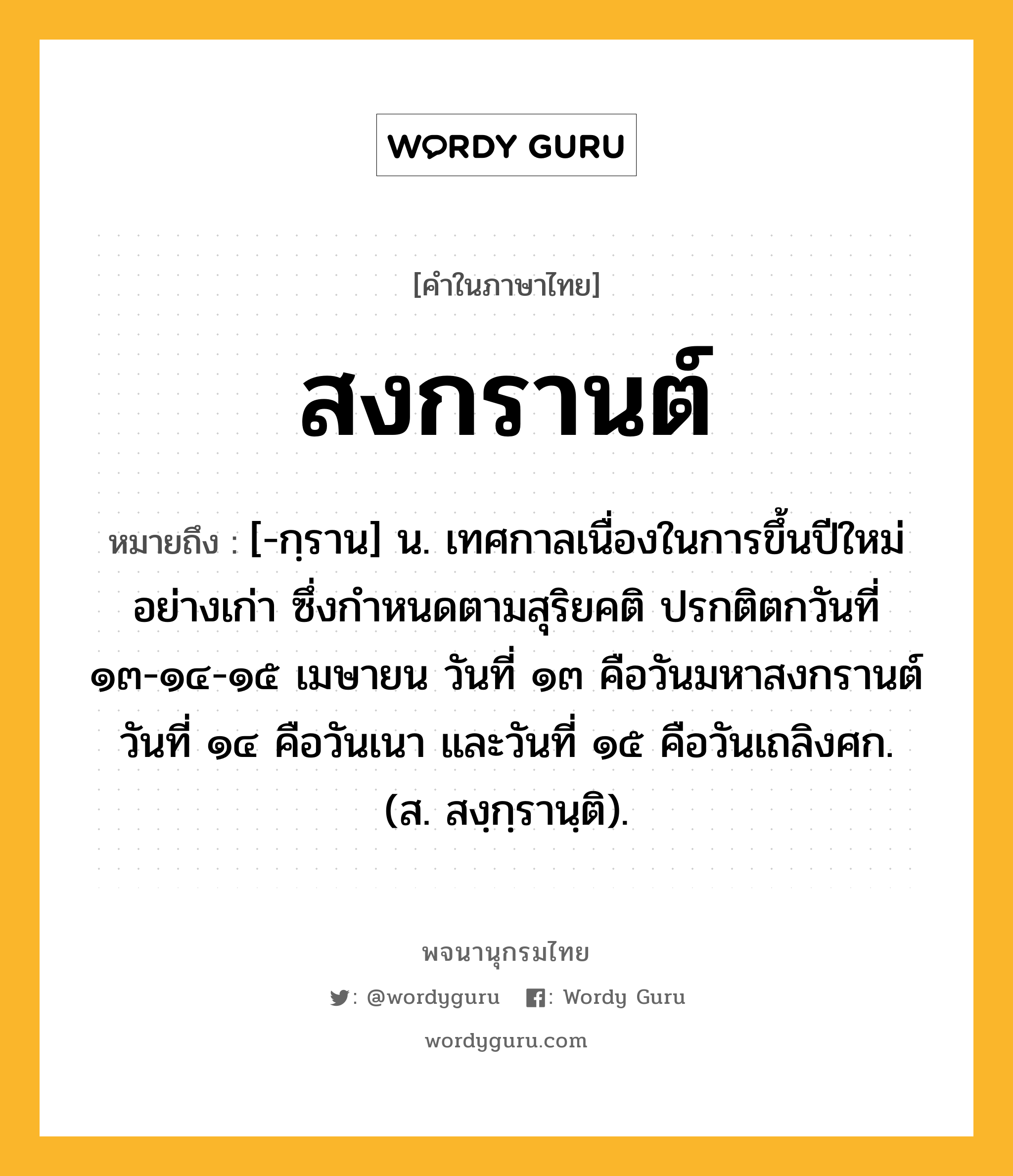 สงกรานต์ หมายถึงอะไร?, คำในภาษาไทย สงกรานต์ หมายถึง [-กฺราน] น. เทศกาลเนื่องในการขึ้นปีใหม่อย่างเก่า ซึ่งกําหนดตามสุริยคติ ปรกติตกวันที่ ๑๓-๑๔-๑๕ เมษายน วันที่ ๑๓ คือวันมหาสงกรานต์ วันที่ ๑๔ คือวันเนา และวันที่ ๑๕ คือวันเถลิงศก. (ส. สงฺกฺรานฺติ).