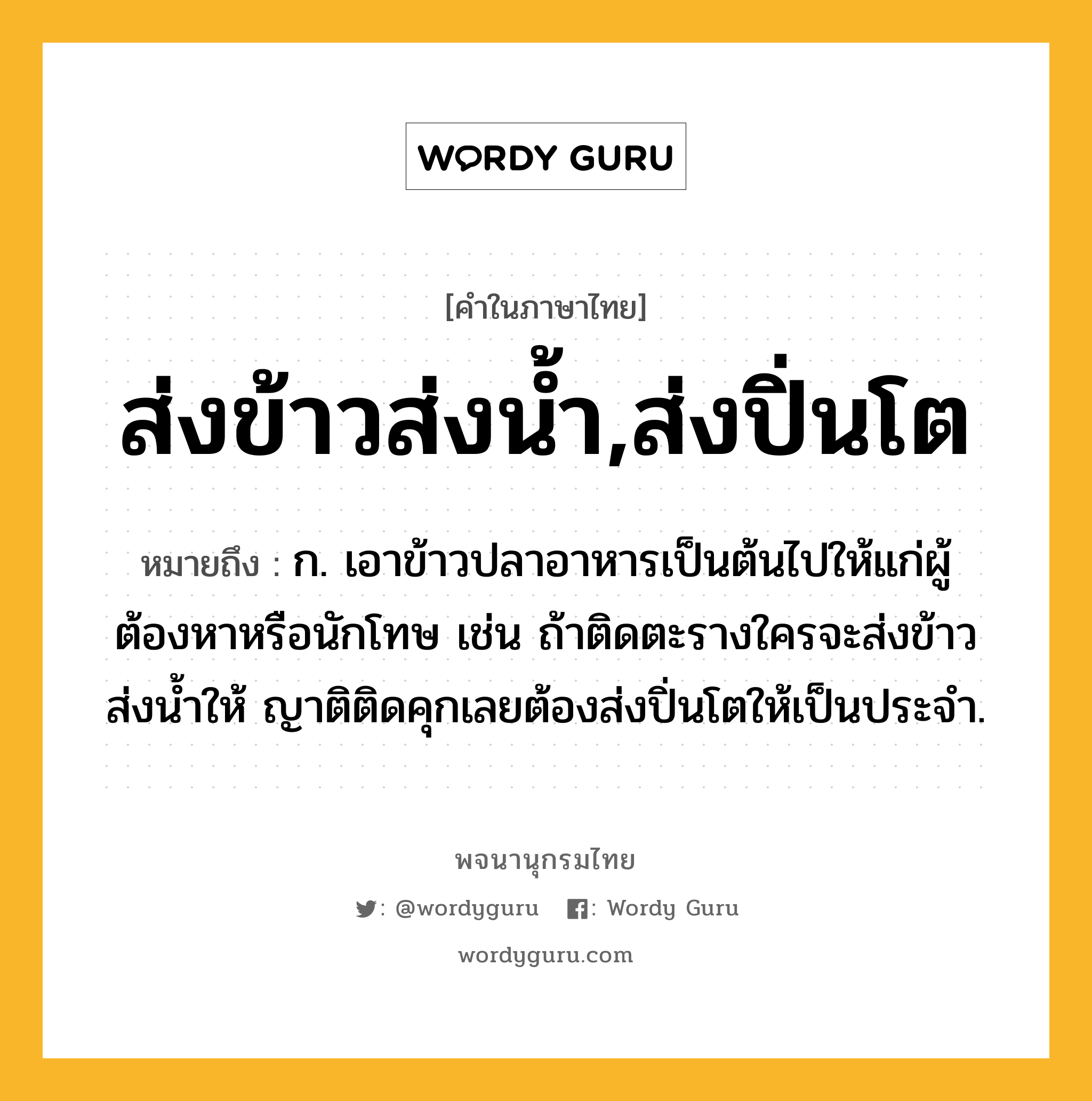 ส่งข้าวส่งน้ำ,ส่งปิ่นโต ความหมาย หมายถึงอะไร?, คำในภาษาไทย ส่งข้าวส่งน้ำ,ส่งปิ่นโต หมายถึง ก. เอาข้าวปลาอาหารเป็นต้นไปให้แก่ผู้ต้องหาหรือนักโทษ เช่น ถ้าติดตะรางใครจะส่งข้าวส่งน้ำให้ ญาติติดคุกเลยต้องส่งปิ่นโตให้เป็นประจำ.