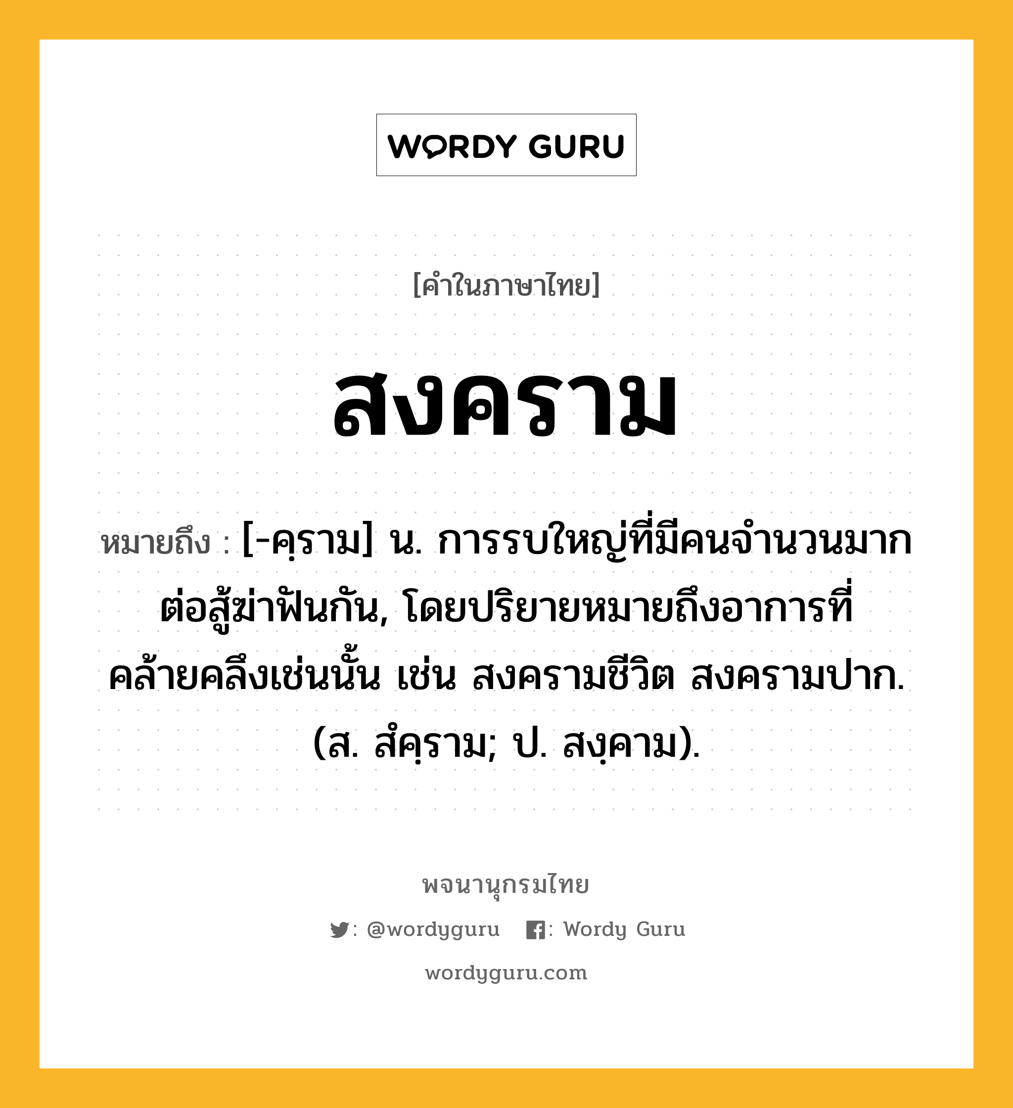 สงคราม หมายถึงอะไร?, คำในภาษาไทย สงคราม หมายถึง [-คฺราม] น. การรบใหญ่ที่มีคนจำนวนมากต่อสู้ฆ่าฟันกัน, โดยปริยายหมายถึงอาการที่คล้ายคลึงเช่นนั้น เช่น สงครามชีวิต สงครามปาก. (ส. สํคฺราม; ป. สงฺคาม).