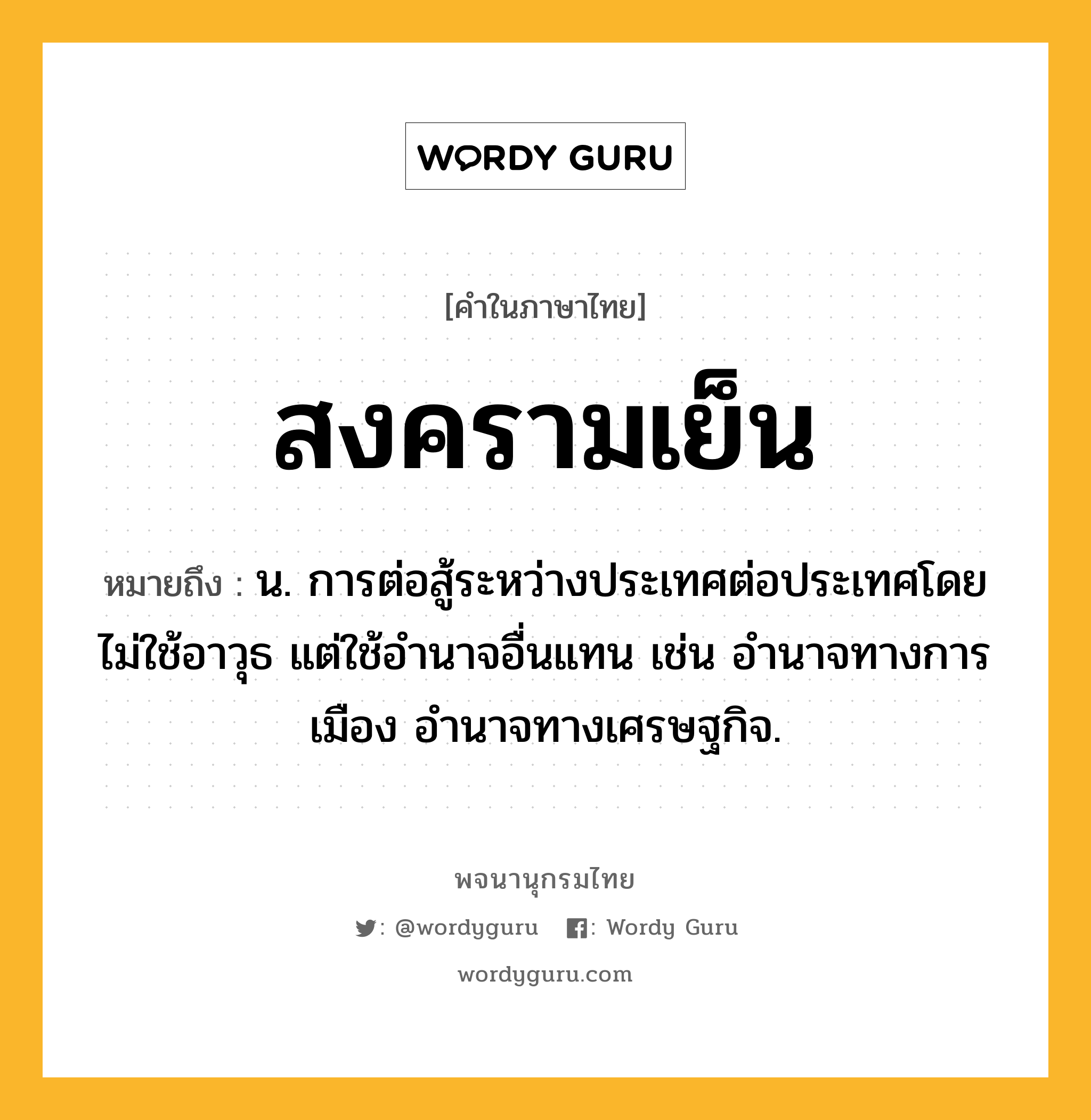 สงครามเย็น หมายถึงอะไร?, คำในภาษาไทย สงครามเย็น หมายถึง น. การต่อสู้ระหว่างประเทศต่อประเทศโดยไม่ใช้อาวุธ แต่ใช้อํานาจอื่นแทน เช่น อำนาจทางการเมือง อำนาจทางเศรษฐกิจ.