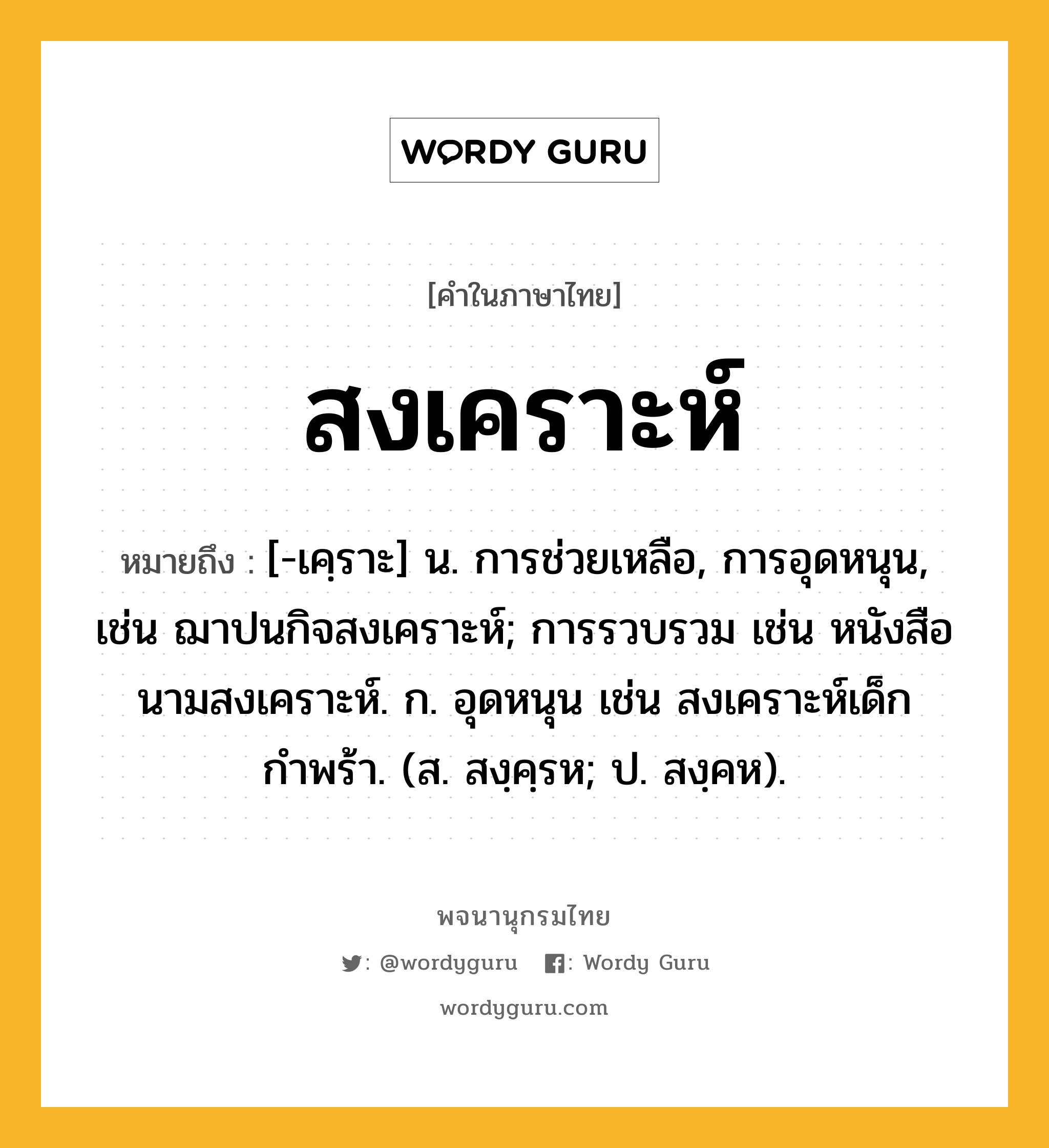 สงเคราะห์ หมายถึงอะไร?, คำในภาษาไทย สงเคราะห์ หมายถึง [-เคฺราะ] น. การช่วยเหลือ, การอุดหนุน, เช่น ฌาปนกิจสงเคราะห์; การรวบรวม เช่น หนังสือนามสงเคราะห์. ก. อุดหนุน เช่น สงเคราะห์เด็กกำพร้า. (ส. สงฺคฺรห; ป. สงฺคห).