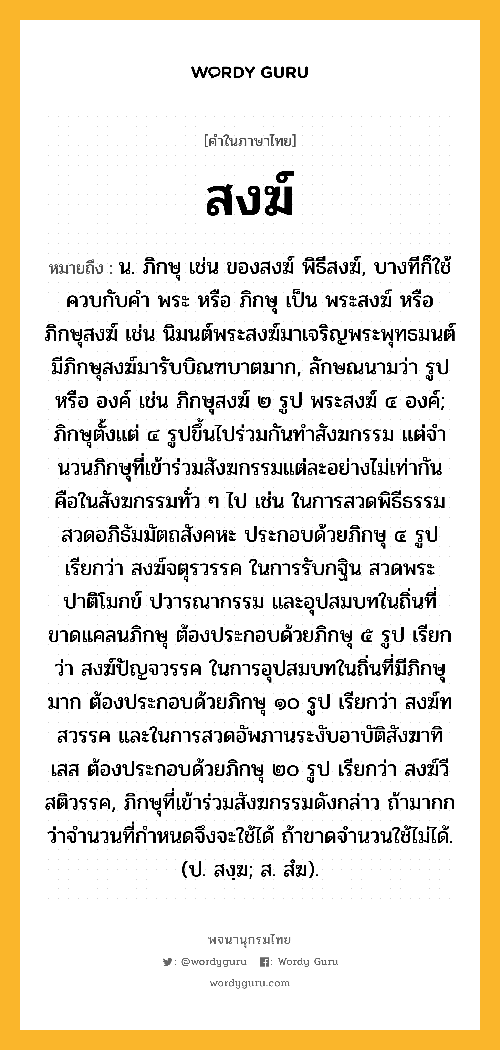 สงฆ์ หมายถึงอะไร?, คำในภาษาไทย สงฆ์ หมายถึง น. ภิกษุ เช่น ของสงฆ์ พิธีสงฆ์, บางทีก็ใช้ควบกับคํา พระ หรือ ภิกษุ เป็น พระสงฆ์ หรือ ภิกษุสงฆ์ เช่น นิมนต์พระสงฆ์มาเจริญพระพุทธมนต์ มีภิกษุสงฆ์มารับบิณฑบาตมาก, ลักษณนามว่า รูป หรือ องค์ เช่น ภิกษุสงฆ์ ๒ รูป พระสงฆ์ ๔ องค์; ภิกษุตั้งแต่ ๔ รูปขึ้นไปร่วมกันทําสังฆกรรม แต่จํานวนภิกษุที่เข้าร่วมสังฆกรรมแต่ละอย่างไม่เท่ากัน คือในสังฆกรรมทั่ว ๆ ไป เช่น ในการสวดพิธีธรรม สวดอภิธัมมัตถสังคหะ ประกอบด้วยภิกษุ ๔ รูป เรียกว่า สงฆ์จตุรวรรค ในการรับกฐิน สวดพระปาติโมกข์ ปวารณากรรม และอุปสมบทในถิ่นที่ขาดแคลนภิกษุ ต้องประกอบด้วยภิกษุ ๕ รูป เรียกว่า สงฆ์ปัญจวรรค ในการอุปสมบทในถิ่นที่มีภิกษุมาก ต้องประกอบด้วยภิกษุ ๑๐ รูป เรียกว่า สงฆ์ทสวรรค และในการสวดอัพภานระงับอาบัติสังฆาทิเสส ต้องประกอบด้วยภิกษุ ๒๐ รูป เรียกว่า สงฆ์วีสติวรรค, ภิกษุที่เข้าร่วมสังฆกรรมดังกล่าว ถ้ามากกว่าจํานวนที่กําหนดจึงจะใช้ได้ ถ้าขาดจํานวนใช้ไม่ได้. (ป. สงฺฆ; ส. สํฆ).