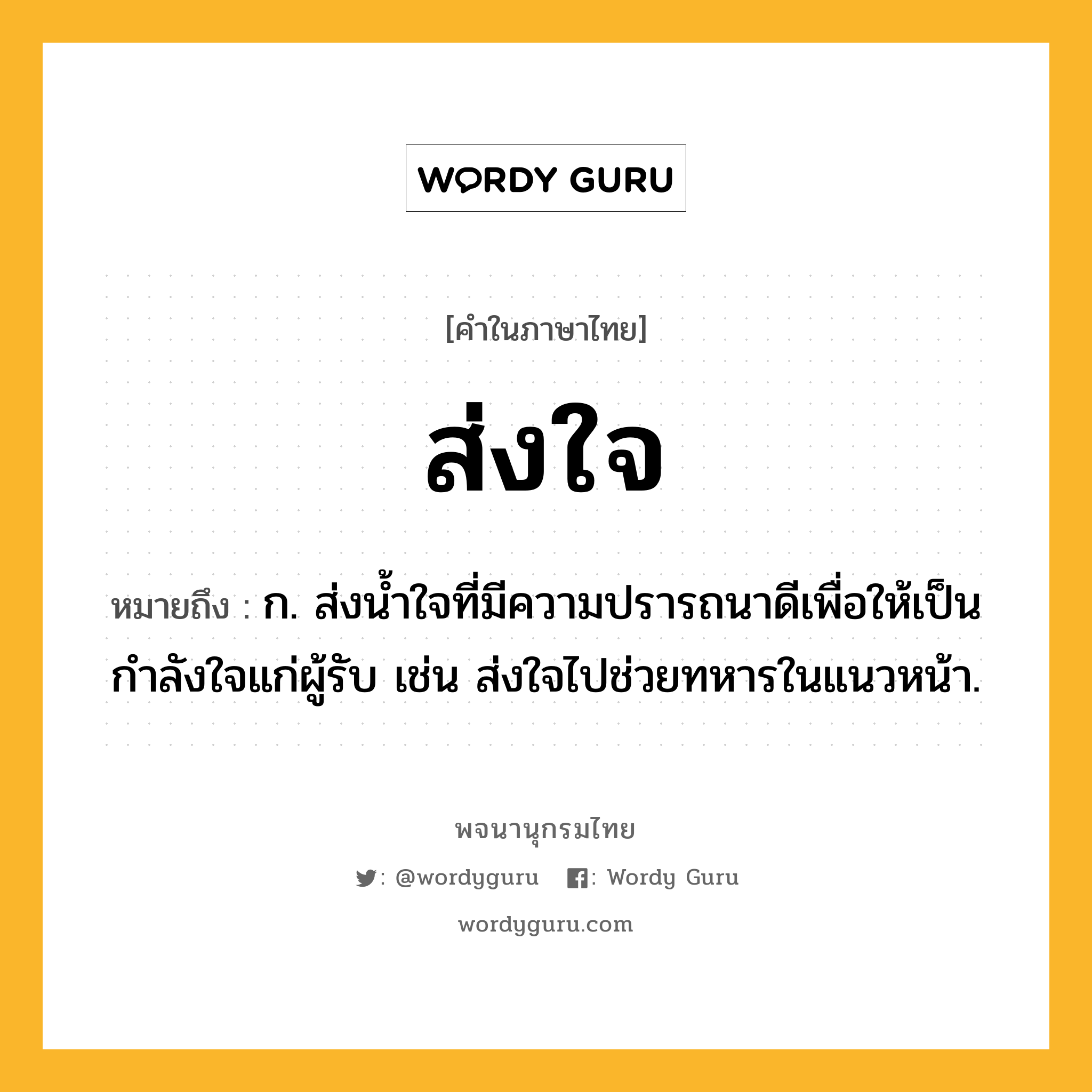 ส่งใจ หมายถึงอะไร?, คำในภาษาไทย ส่งใจ หมายถึง ก. ส่งน้ำใจที่มีความปรารถนาดีเพื่อให้เป็นกำลังใจแก่ผู้รับ เช่น ส่งใจไปช่วยทหารในแนวหน้า.