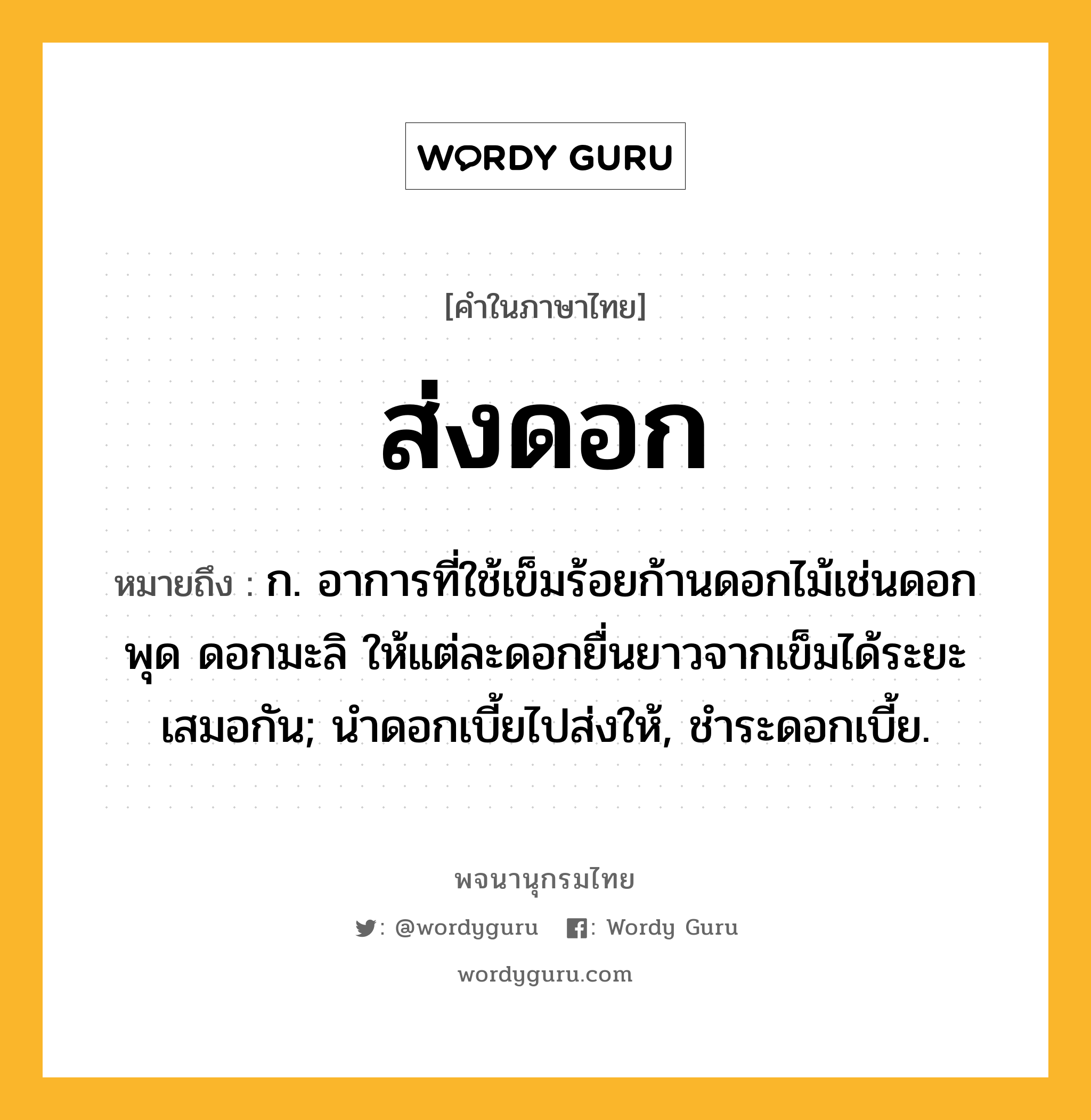 ส่งดอก หมายถึงอะไร?, คำในภาษาไทย ส่งดอก หมายถึง ก. อาการที่ใช้เข็มร้อยก้านดอกไม้เช่นดอกพุด ดอกมะลิ ให้แต่ละดอกยื่นยาวจากเข็มได้ระยะเสมอกัน; นําดอกเบี้ยไปส่งให้, ชําระดอกเบี้ย.