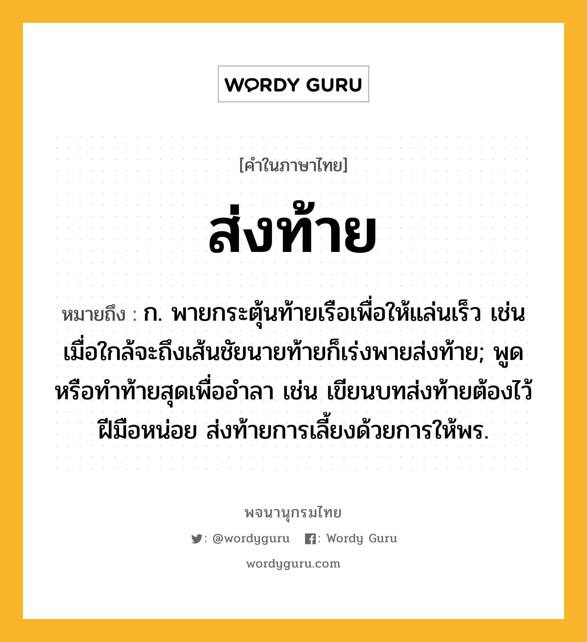 ส่งท้าย หมายถึงอะไร?, คำในภาษาไทย ส่งท้าย หมายถึง ก. พายกระตุ้นท้ายเรือเพื่อให้แล่นเร็ว เช่น เมื่อใกล้จะถึงเส้นชัยนายท้ายก็เร่งพายส่งท้าย; พูดหรือทําท้ายสุดเพื่ออําลา เช่น เขียนบทส่งท้ายต้องไว้ฝีมือหน่อย ส่งท้ายการเลี้ยงด้วยการให้พร.