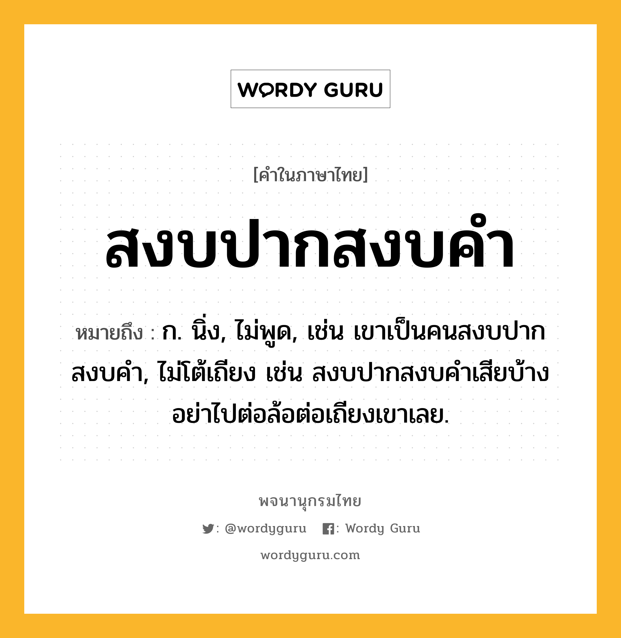 สงบปากสงบคำ หมายถึงอะไร?, คำในภาษาไทย สงบปากสงบคำ หมายถึง ก. นิ่ง, ไม่พูด, เช่น เขาเป็นคนสงบปากสงบคำ, ไม่โต้เถียง เช่น สงบปากสงบคำเสียบ้าง อย่าไปต่อล้อต่อเถียงเขาเลย.