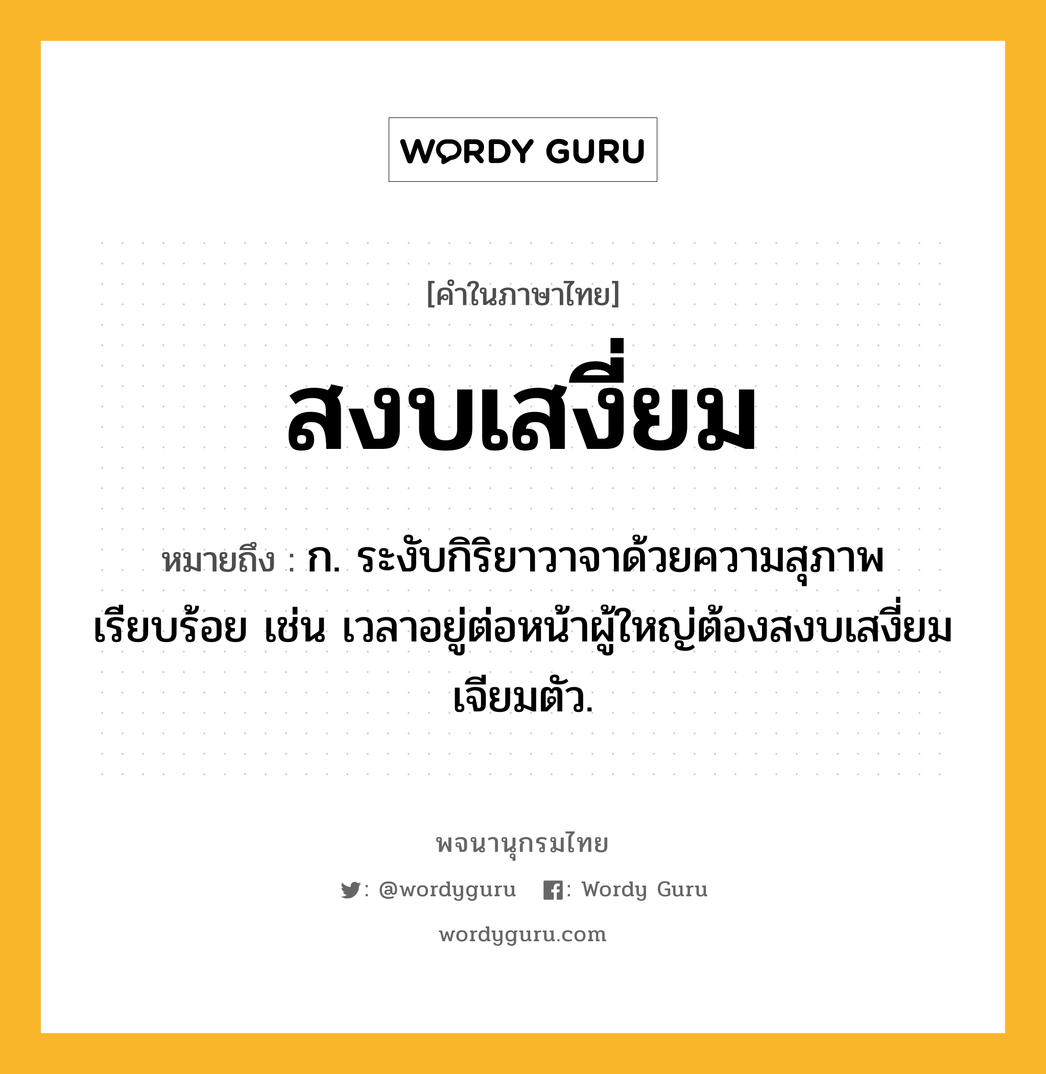 สงบเสงี่ยม ความหมาย หมายถึงอะไร?, คำในภาษาไทย สงบเสงี่ยม หมายถึง ก. ระงับกิริยาวาจาด้วยความสุภาพเรียบร้อย เช่น เวลาอยู่ต่อหน้าผู้ใหญ่ต้องสงบเสงี่ยมเจียมตัว.