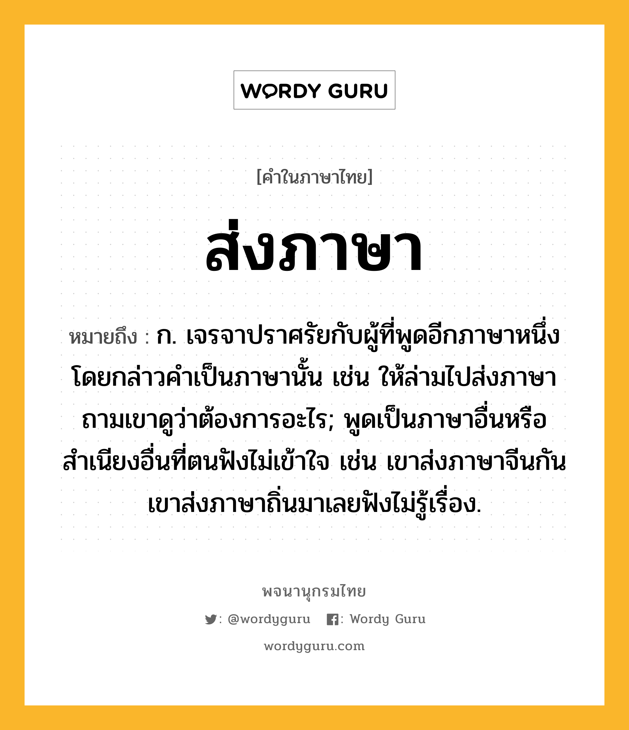 ส่งภาษา หมายถึงอะไร?, คำในภาษาไทย ส่งภาษา หมายถึง ก. เจรจาปราศรัยกับผู้ที่พูดอีกภาษาหนึ่ง โดยกล่าวคําเป็นภาษานั้น เช่น ให้ล่ามไปส่งภาษาถามเขาดูว่าต้องการอะไร; พูดเป็นภาษาอื่นหรือสำเนียงอื่นที่ตนฟังไม่เข้าใจ เช่น เขาส่งภาษาจีนกัน เขาส่งภาษาถิ่นมาเลยฟังไม่รู้เรื่อง.