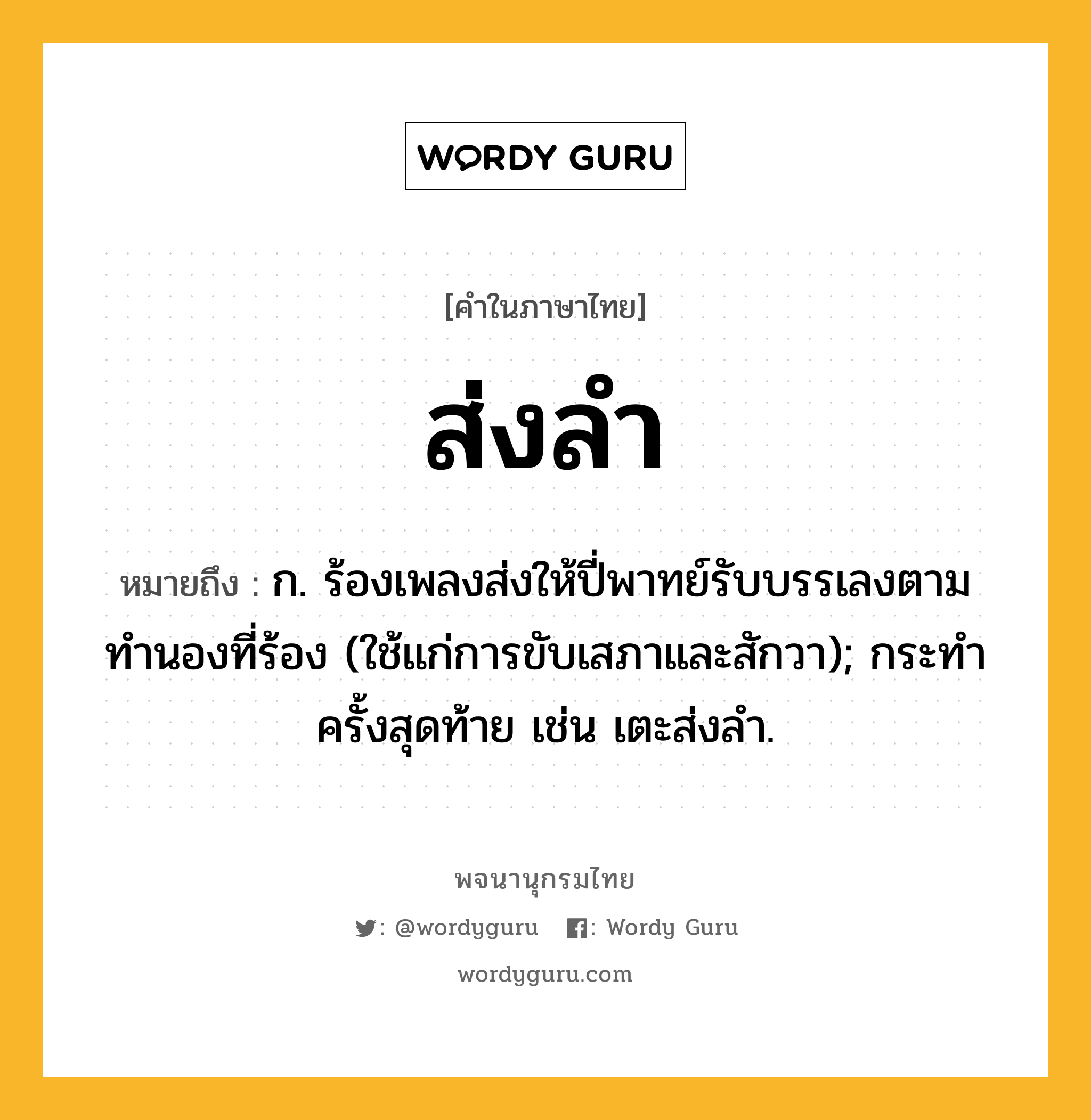 ส่งลำ หมายถึงอะไร?, คำในภาษาไทย ส่งลำ หมายถึง ก. ร้องเพลงส่งให้ปี่พาทย์รับบรรเลงตามทํานองที่ร้อง (ใช้แก่การขับเสภาและสักวา); กระทําครั้งสุดท้าย เช่น เตะส่งลำ.