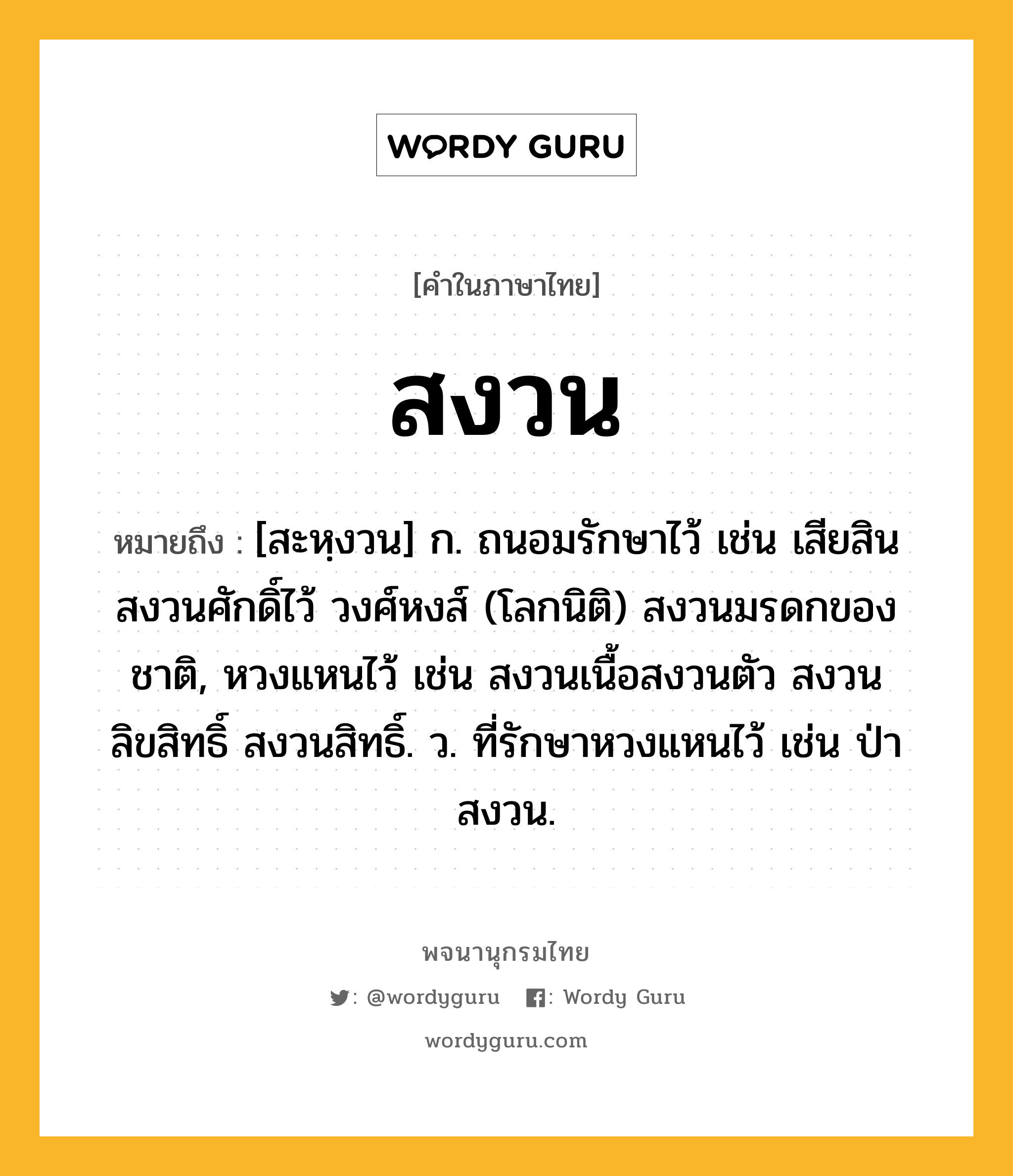 สงวน ความหมาย หมายถึงอะไร?, คำในภาษาไทย สงวน หมายถึง [สะหฺงวน] ก. ถนอมรักษาไว้ เช่น เสียสินสงวนศักดิ์ไว้ วงศ์หงส์ (โลกนิติ) สงวนมรดกของชาติ, หวงแหนไว้ เช่น สงวนเนื้อสงวนตัว สงวนลิขสิทธิ์ สงวนสิทธิ์. ว. ที่รักษาหวงแหนไว้ เช่น ป่าสงวน.