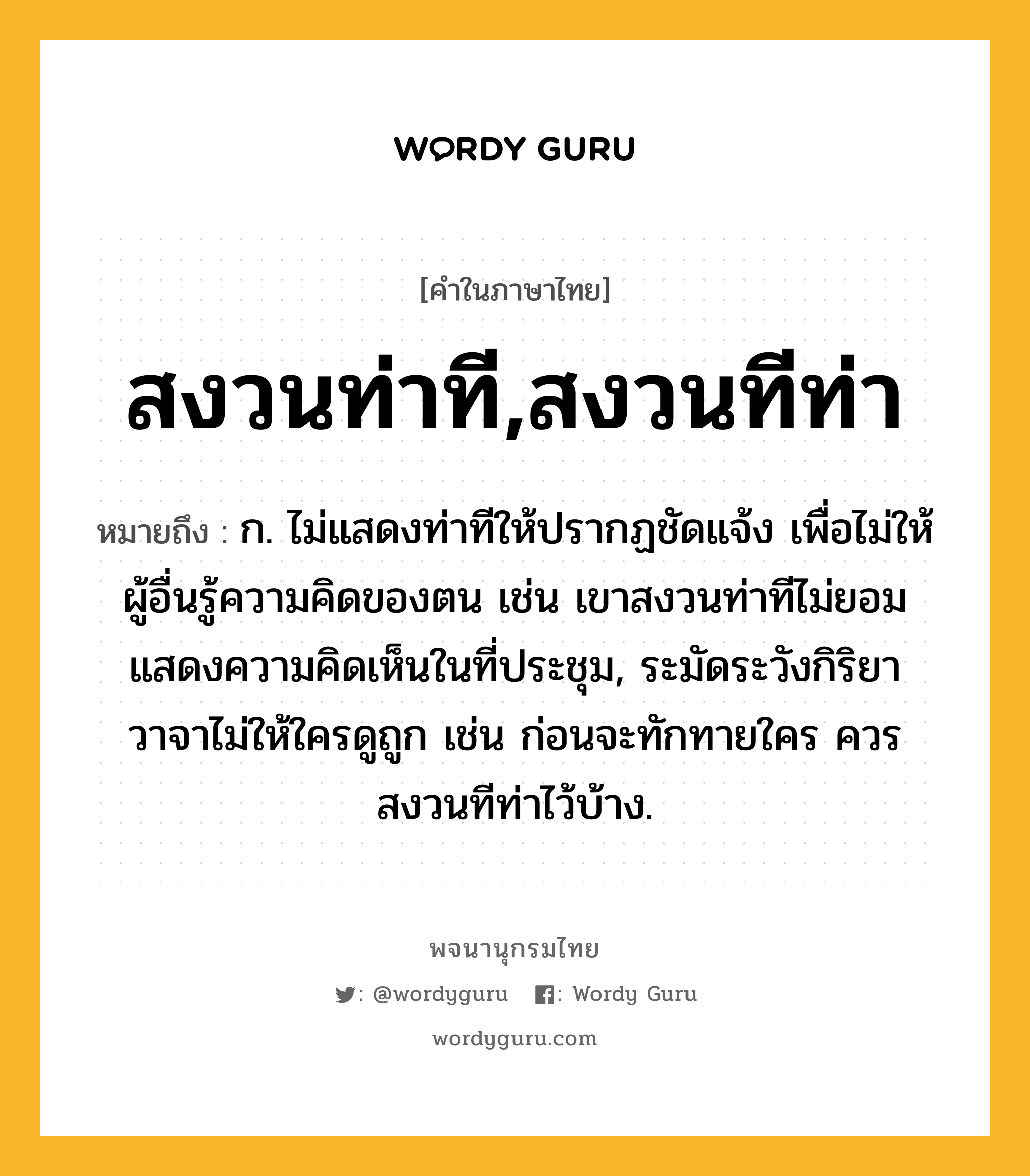 สงวนท่าที,สงวนทีท่า หมายถึงอะไร?, คำในภาษาไทย สงวนท่าที,สงวนทีท่า หมายถึง ก. ไม่แสดงท่าทีให้ปรากฏชัดแจ้ง เพื่อไม่ให้ผู้อื่นรู้ความคิดของตน เช่น เขาสงวนท่าทีไม่ยอมแสดงความคิดเห็นในที่ประชุม, ระมัดระวังกิริยาวาจาไม่ให้ใครดูถูก เช่น ก่อนจะทักทายใคร ควรสงวนทีท่าไว้บ้าง.