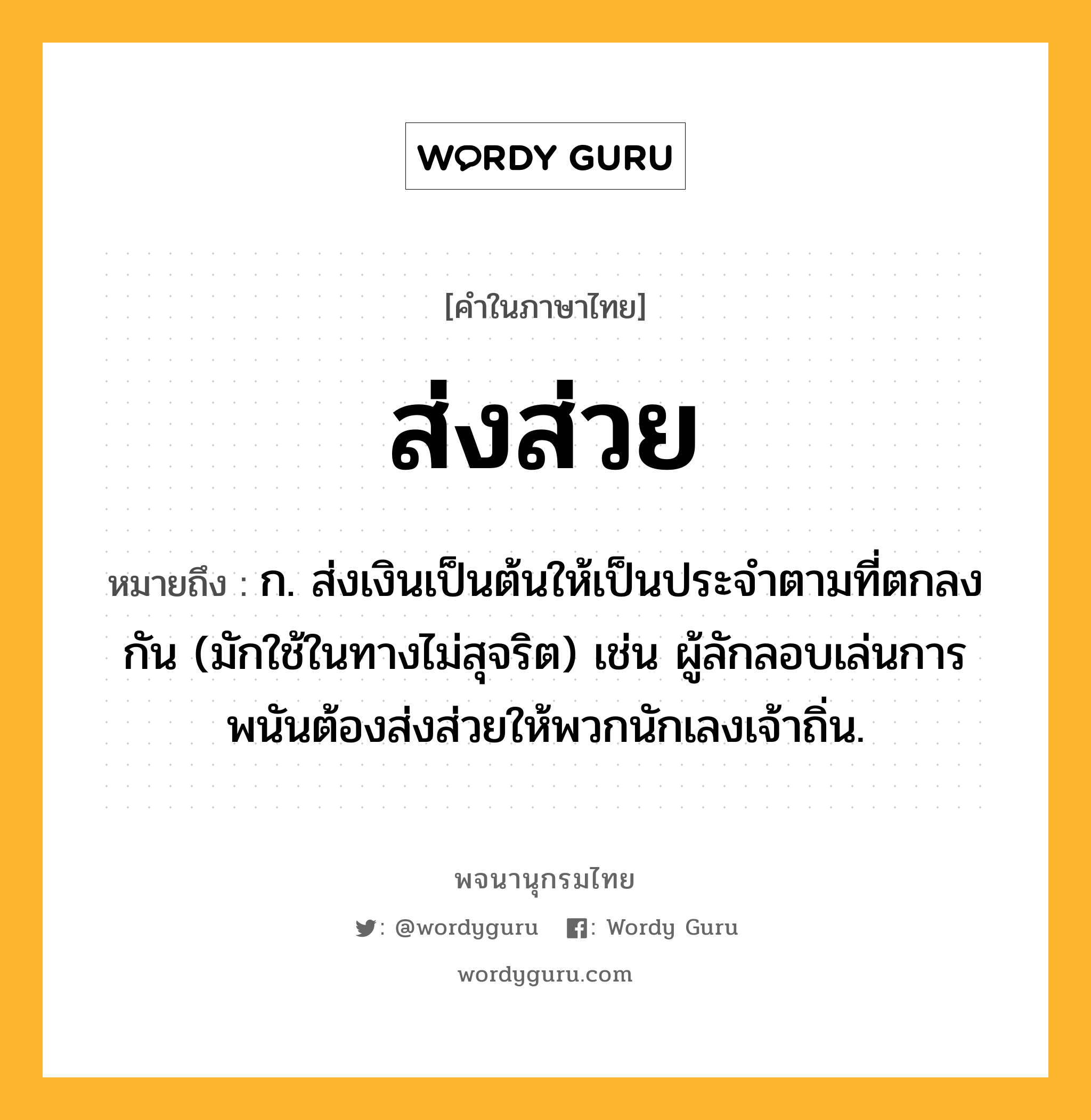 ส่งส่วย ความหมาย หมายถึงอะไร?, คำในภาษาไทย ส่งส่วย หมายถึง ก. ส่งเงินเป็นต้นให้เป็นประจำตามที่ตกลงกัน (มักใช้ในทางไม่สุจริต) เช่น ผู้ลักลอบเล่นการพนันต้องส่งส่วยให้พวกนักเลงเจ้าถิ่น.