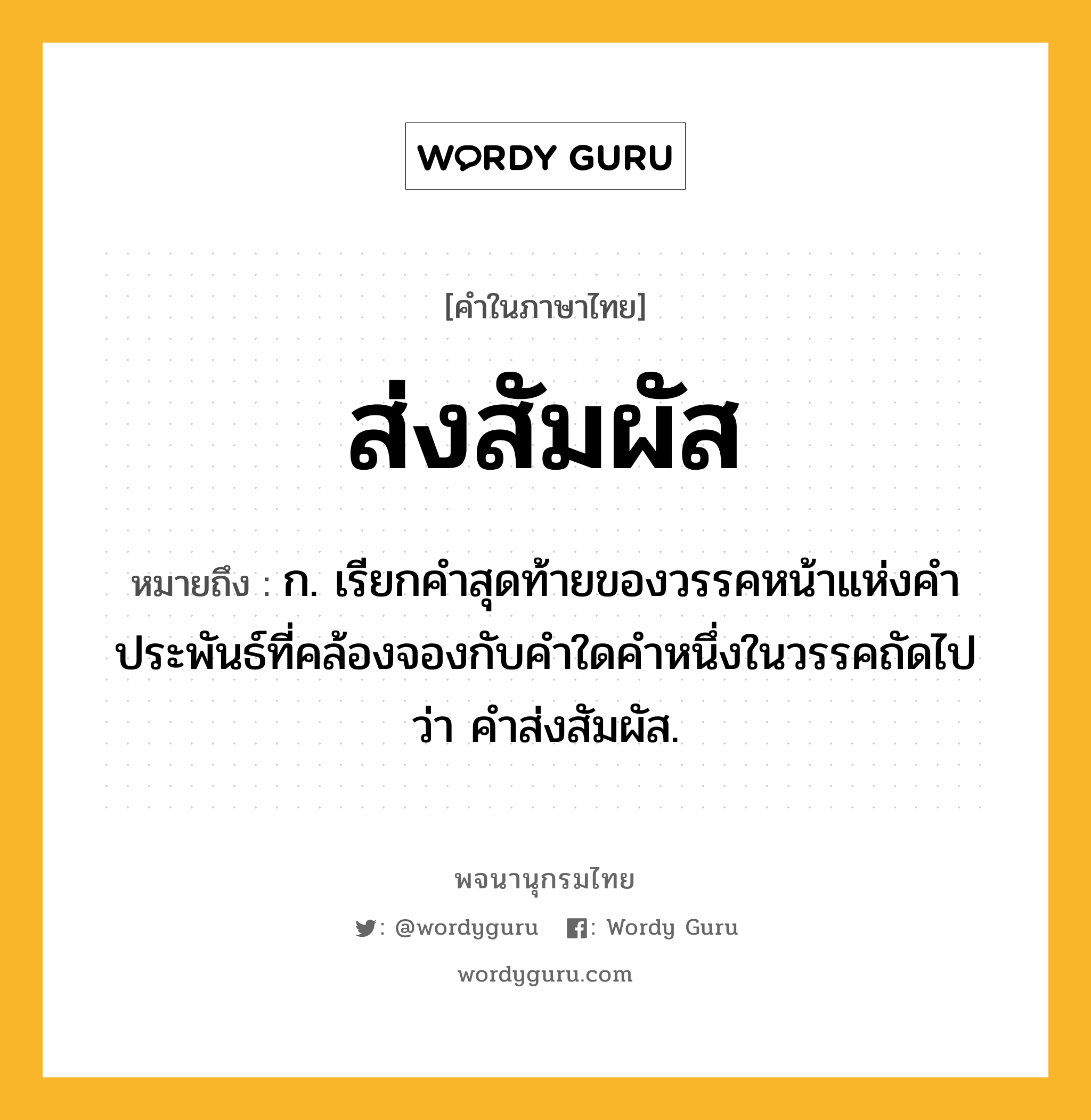 ส่งสัมผัส หมายถึงอะไร?, คำในภาษาไทย ส่งสัมผัส หมายถึง ก. เรียกคำสุดท้ายของวรรคหน้าแห่งคำประพันธ์ที่คล้องจองกับคำใดคำหนึ่งในวรรคถัดไปว่า คำส่งสัมผัส.