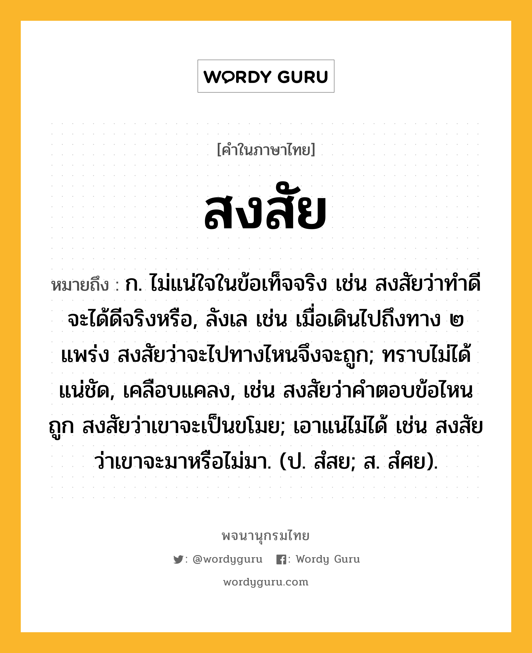 สงสัย หมายถึงอะไร?, คำในภาษาไทย สงสัย หมายถึง ก. ไม่แน่ใจในข้อเท็จจริง เช่น สงสัยว่าทำดีจะได้ดีจริงหรือ, ลังเล เช่น เมื่อเดินไปถึงทาง ๒ แพร่ง สงสัยว่าจะไปทางไหนจึงจะถูก; ทราบไม่ได้แน่ชัด, เคลือบแคลง, เช่น สงสัยว่าคำตอบข้อไหนถูก สงสัยว่าเขาจะเป็นขโมย; เอาแน่ไม่ได้ เช่น สงสัยว่าเขาจะมาหรือไม่มา. (ป. สํสย; ส. สํศย).