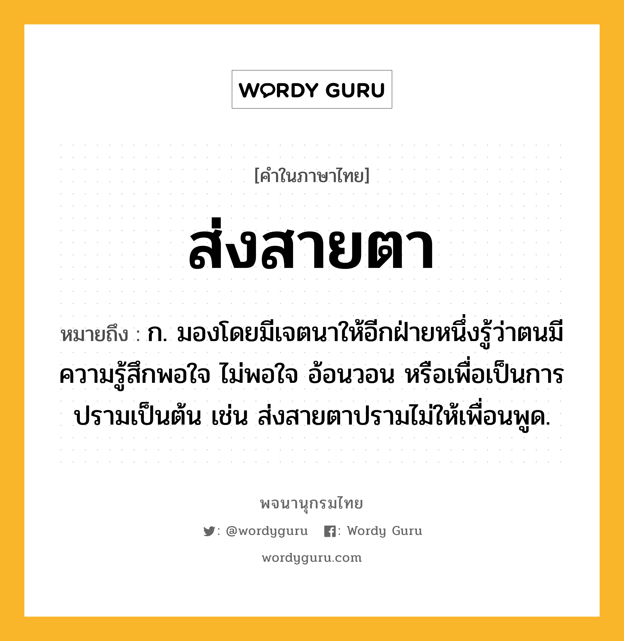 ส่งสายตา หมายถึงอะไร?, คำในภาษาไทย ส่งสายตา หมายถึง ก. มองโดยมีเจตนาให้อีกฝ่ายหนึ่งรู้ว่าตนมีความรู้สึกพอใจ ไม่พอใจ อ้อนวอน หรือเพื่อเป็นการปรามเป็นต้น เช่น ส่งสายตาปรามไม่ให้เพื่อนพูด.