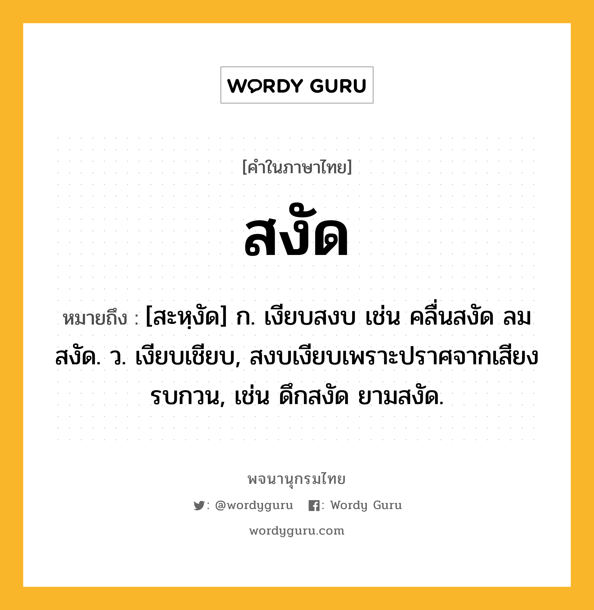 สงัด หมายถึงอะไร?, คำในภาษาไทย สงัด หมายถึง [สะหฺงัด] ก. เงียบสงบ เช่น คลื่นสงัด ลมสงัด. ว. เงียบเชียบ, สงบเงียบเพราะปราศจากเสียงรบกวน, เช่น ดึกสงัด ยามสงัด.