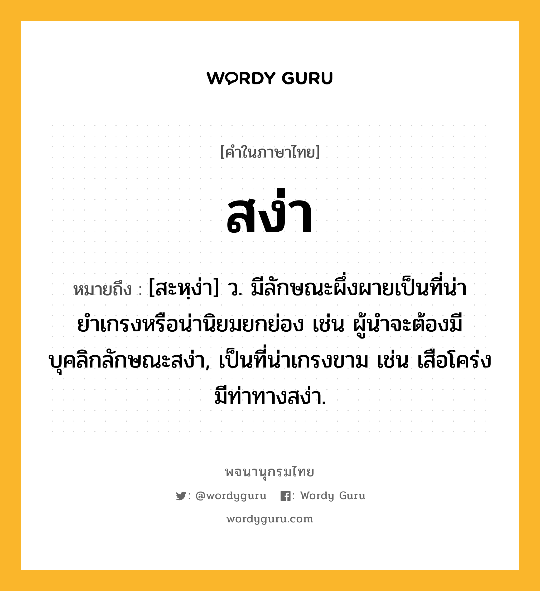 สง่า หมายถึงอะไร?, คำในภาษาไทย สง่า หมายถึง [สะหฺง่า] ว. มีลักษณะผึ่งผายเป็นที่น่ายำเกรงหรือน่านิยมยกย่อง เช่น ผู้นำจะต้องมีบุคลิกลักษณะสง่า, เป็นที่น่าเกรงขาม เช่น เสือโคร่งมีท่าทางสง่า.