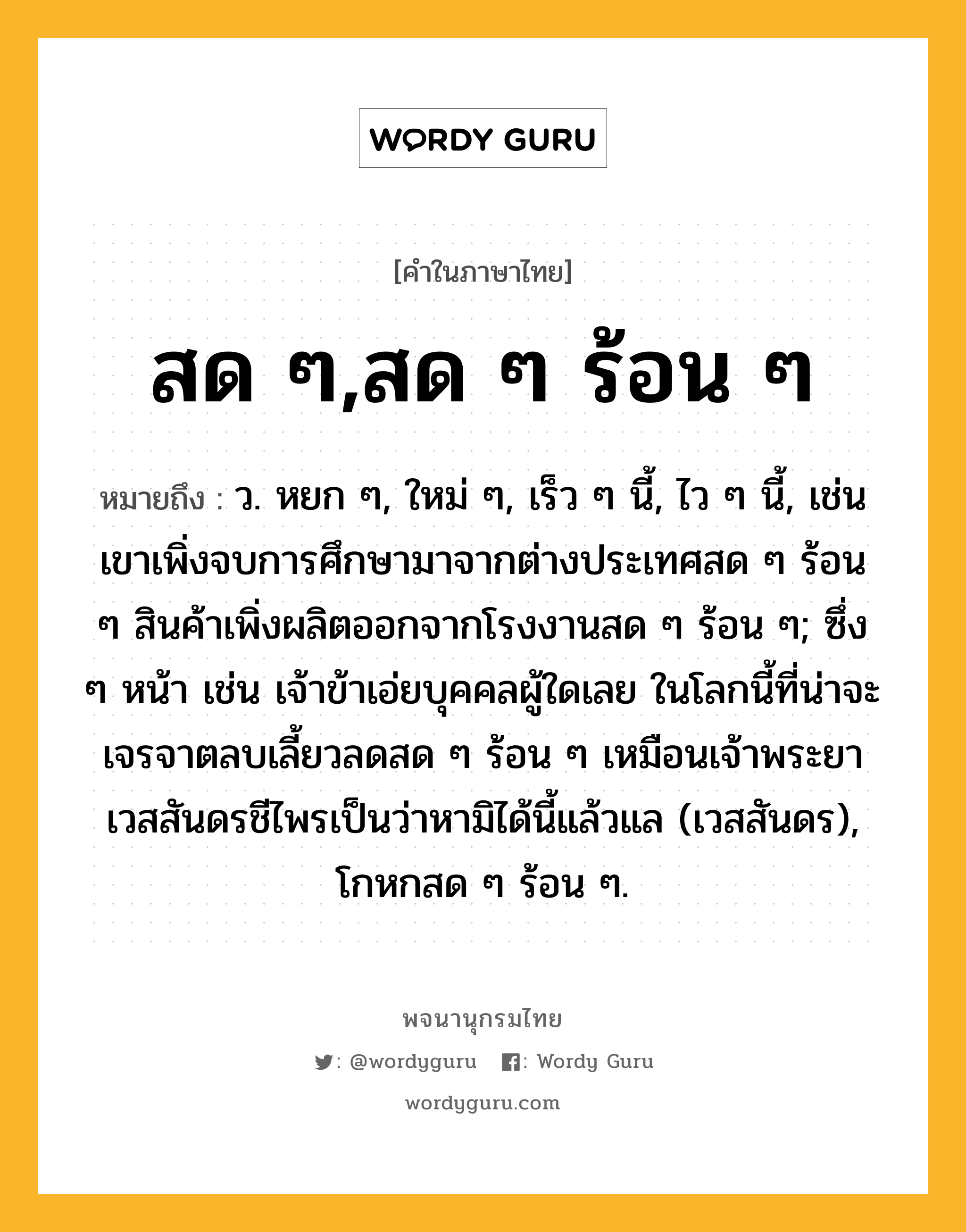 สด ๆ,สด ๆ ร้อน ๆ หมายถึงอะไร?, คำในภาษาไทย สด ๆ,สด ๆ ร้อน ๆ หมายถึง ว. หยก ๆ, ใหม่ ๆ, เร็ว ๆ นี้, ไว ๆ นี้, เช่น เขาเพิ่งจบการศึกษามาจากต่างประเทศสด ๆ ร้อน ๆ สินค้าเพิ่งผลิตออกจากโรงงานสด ๆ ร้อน ๆ; ซึ่ง ๆ หน้า เช่น เจ้าข้าเอ่ยบุคคลผู้ใดเลย ในโลกนี้ที่น่าจะเจรจาตลบเลี้ยวลดสด ๆ ร้อน ๆ เหมือนเจ้าพระยาเวสสันดรชีไพรเป็นว่าหามิได้นี้แล้วแล (เวสสันดร), โกหกสด ๆ ร้อน ๆ.