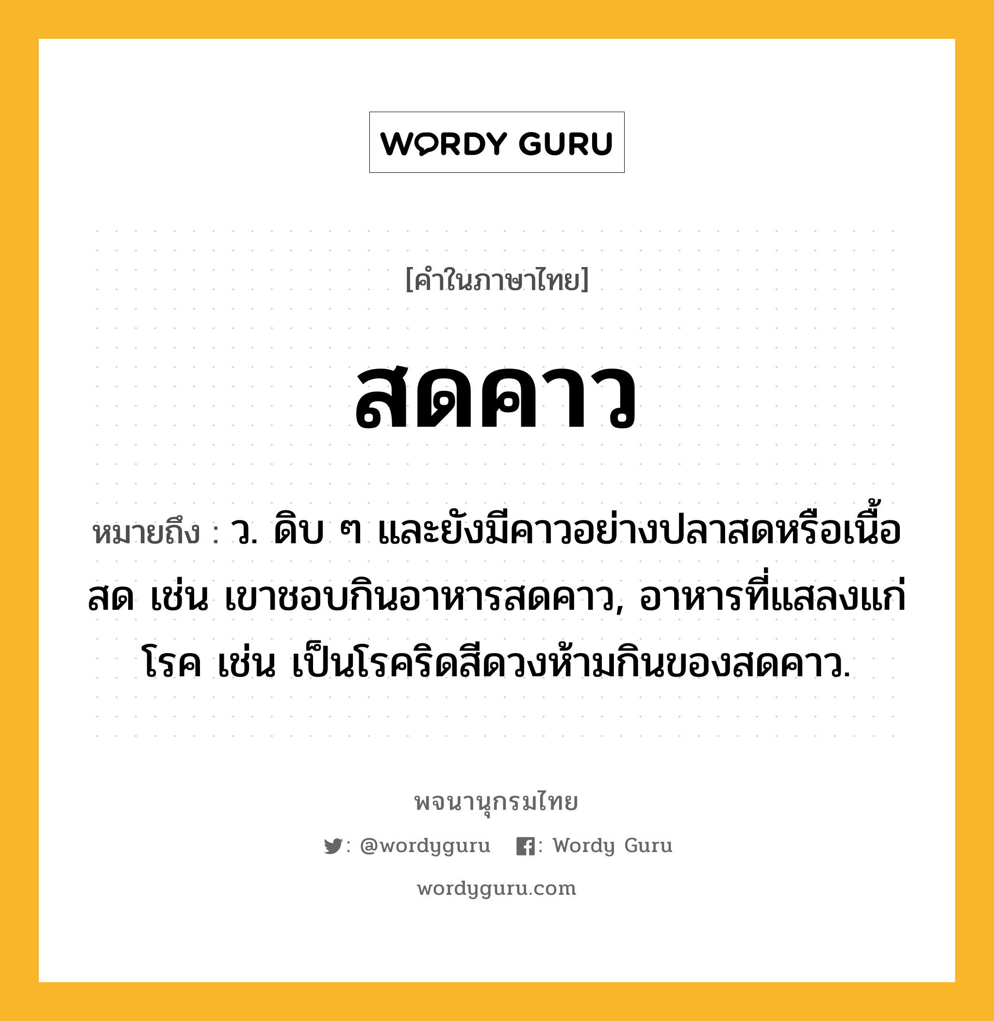 สดคาว หมายถึงอะไร?, คำในภาษาไทย สดคาว หมายถึง ว. ดิบ ๆ และยังมีคาวอย่างปลาสดหรือเนื้อสด เช่น เขาชอบกินอาหารสดคาว, อาหารที่แสลงแก่โรค เช่น เป็นโรคริดสีดวงห้ามกินของสดคาว.