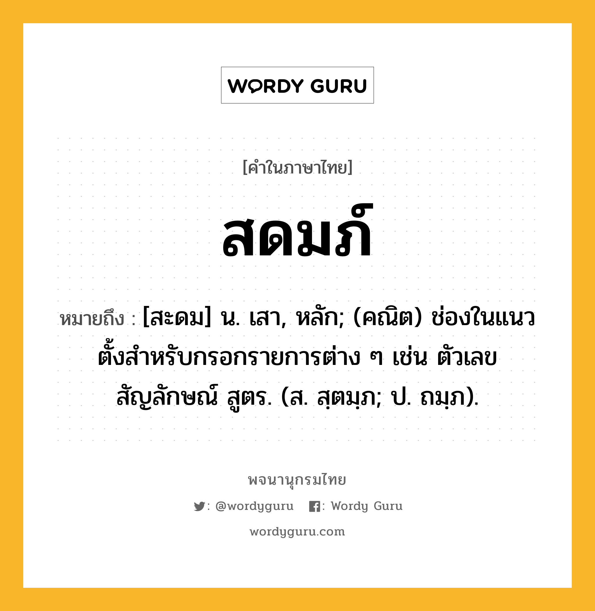 สดมภ์ หมายถึงอะไร?, คำในภาษาไทย สดมภ์ หมายถึง [สะดม] น. เสา, หลัก; (คณิต) ช่องในแนวตั้งสําหรับกรอกรายการต่าง ๆ เช่น ตัวเลข สัญลักษณ์ สูตร. (ส. สฺตมฺภ; ป. ถมฺภ).