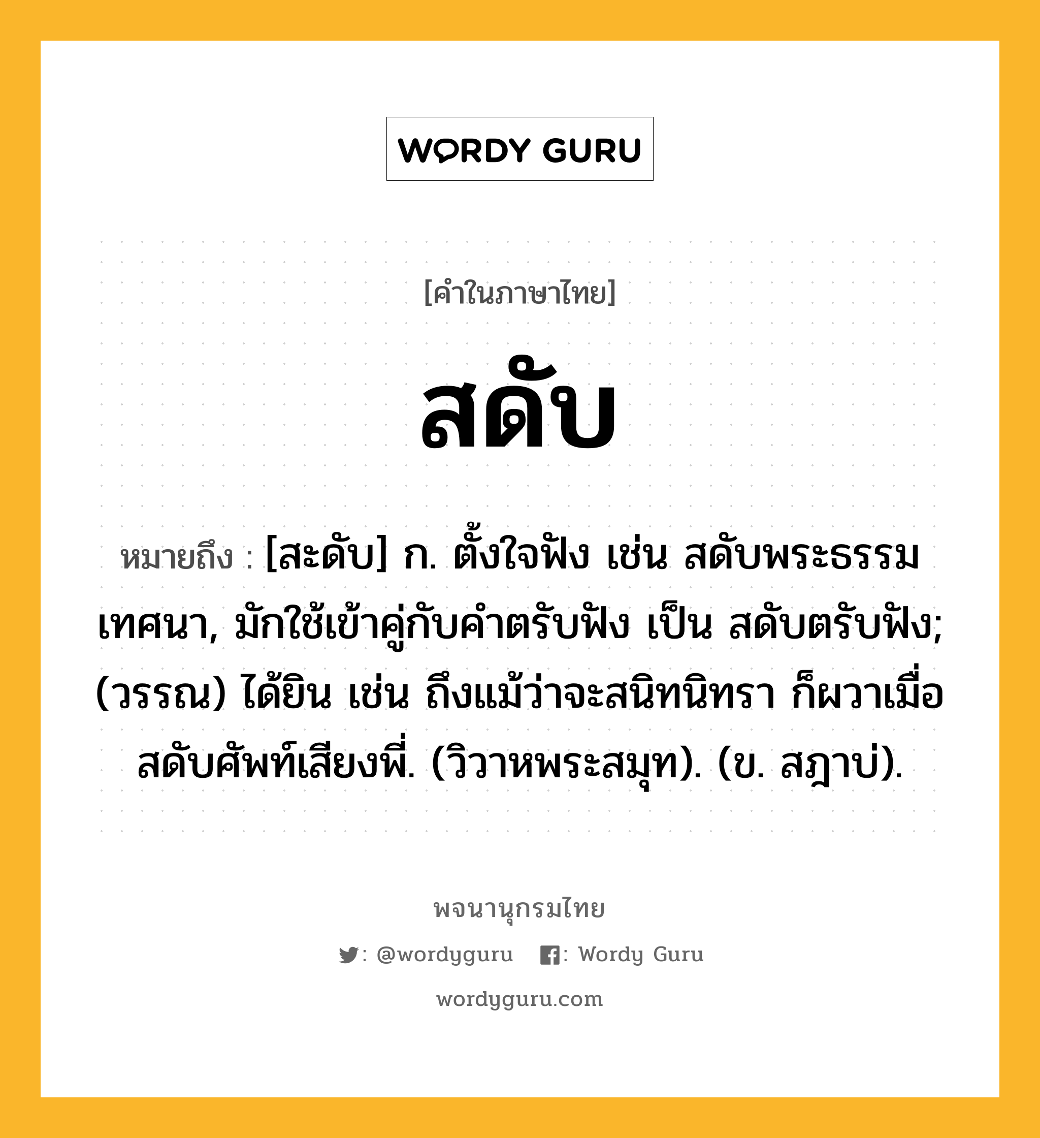 สดับ ความหมาย หมายถึงอะไร?, คำในภาษาไทย สดับ หมายถึง [สะดับ] ก. ตั้งใจฟัง เช่น สดับพระธรรมเทศนา, มักใช้เข้าคู่กับคําตรับฟัง เป็น สดับตรับฟัง; (วรรณ) ได้ยิน เช่น ถึงแม้ว่าจะสนิทนิทรา ก็ผวาเมื่อสดับศัพท์เสียงพี่. (วิวาหพระสมุท). (ข. สฎาบ่).