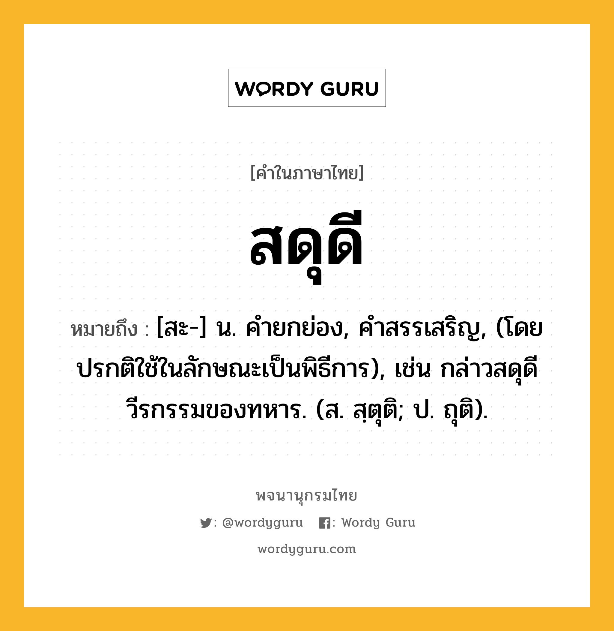 สดุดี หมายถึงอะไร?, คำในภาษาไทย สดุดี หมายถึง [สะ-] น. คํายกย่อง, คําสรรเสริญ, (โดยปรกติใช้ในลักษณะเป็นพิธีการ), เช่น กล่าวสดุดีวีรกรรมของทหาร. (ส. สฺตุติ; ป. ถุติ).