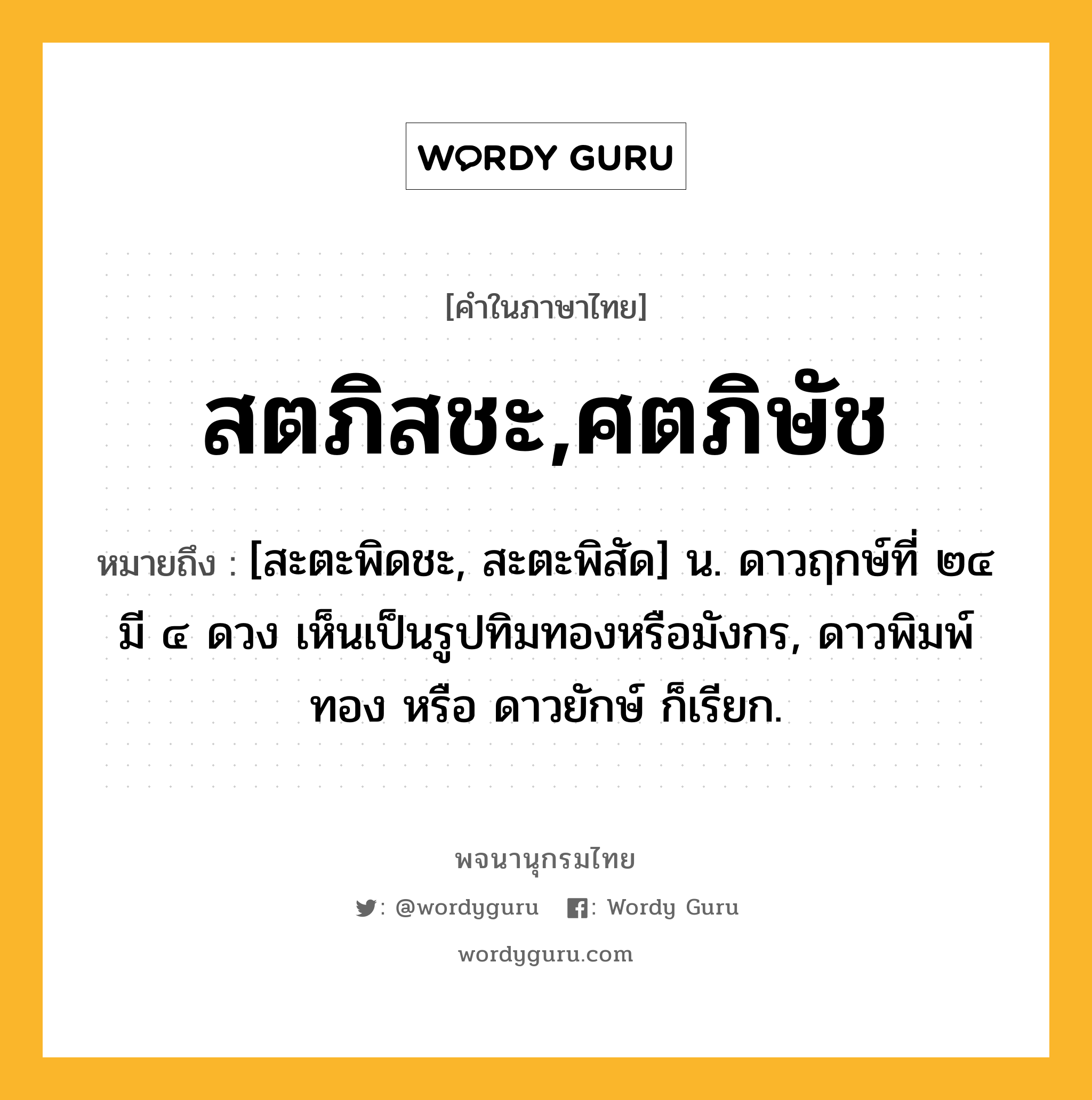 สตภิสชะ,ศตภิษัช ความหมาย หมายถึงอะไร?, คำในภาษาไทย สตภิสชะ,ศตภิษัช หมายถึง [สะตะพิดชะ, สะตะพิสัด] น. ดาวฤกษ์ที่ ๒๔ มี ๔ ดวง เห็นเป็นรูปทิมทองหรือมังกร, ดาวพิมพ์ทอง หรือ ดาวยักษ์ ก็เรียก.