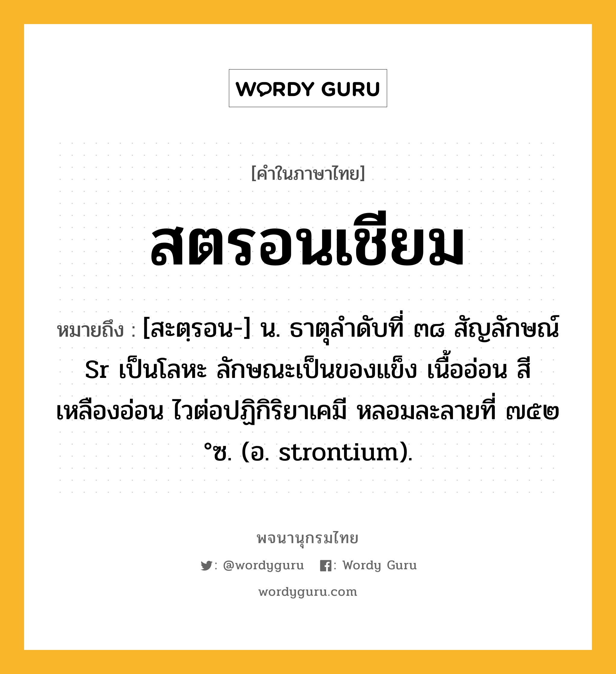 สตรอนเชียม หมายถึงอะไร?, คำในภาษาไทย สตรอนเชียม หมายถึง [สะตฺรอน-] น. ธาตุลําดับที่ ๓๘ สัญลักษณ์ Sr เป็นโลหะ ลักษณะเป็นของแข็ง เนื้ออ่อน สีเหลืองอ่อน ไวต่อปฏิกิริยาเคมี หลอมละลายที่ ๗๕๒ °ซ. (อ. strontium).