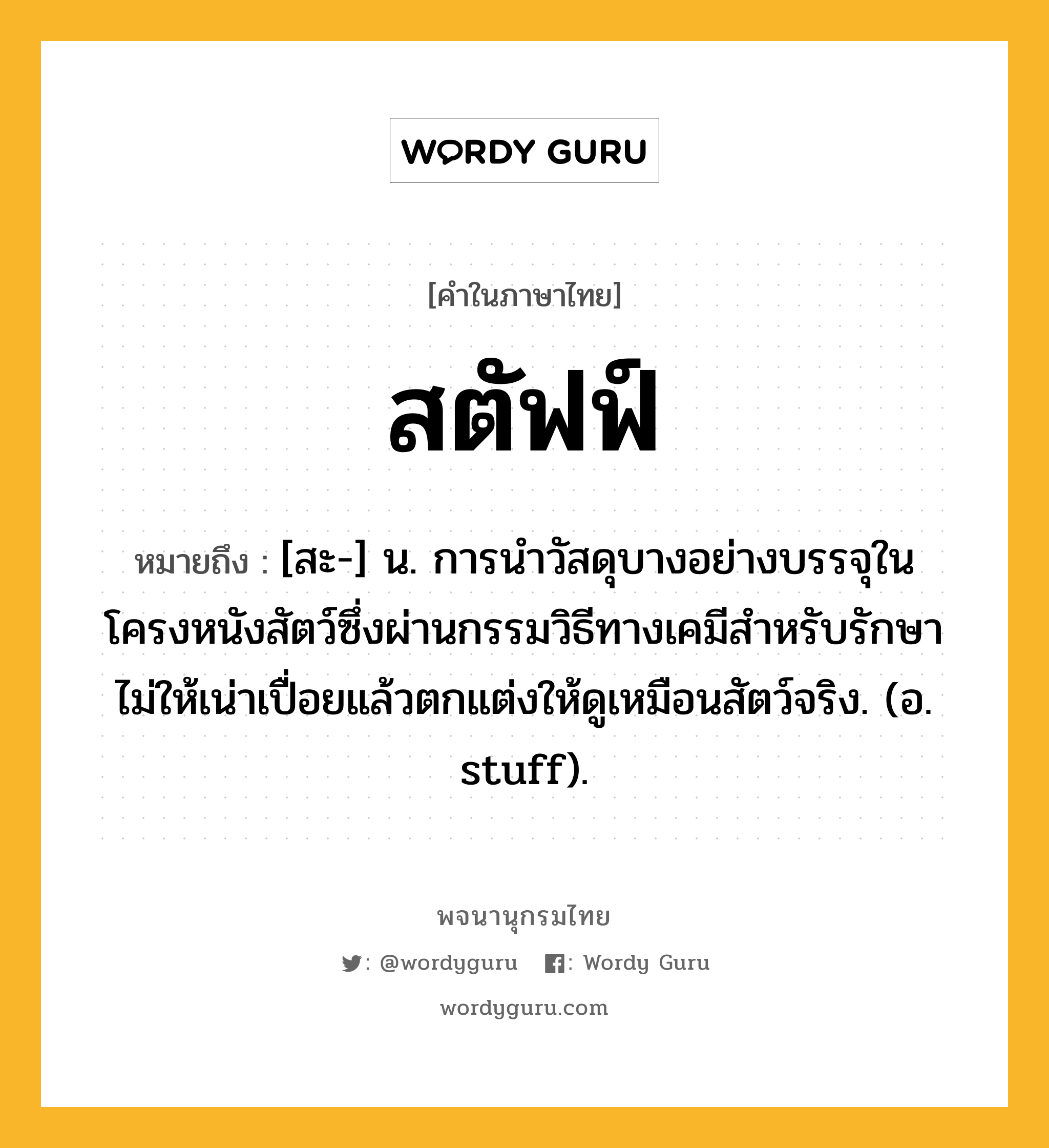 สตัฟฟ์ หมายถึงอะไร?, คำในภาษาไทย สตัฟฟ์ หมายถึง [สะ-] น. การนําวัสดุบางอย่างบรรจุในโครงหนังสัตว์ซึ่งผ่านกรรมวิธีทางเคมีสําหรับรักษาไม่ให้เน่าเปื่อยแล้วตกแต่งให้ดูเหมือนสัตว์จริง. (อ. stuff).