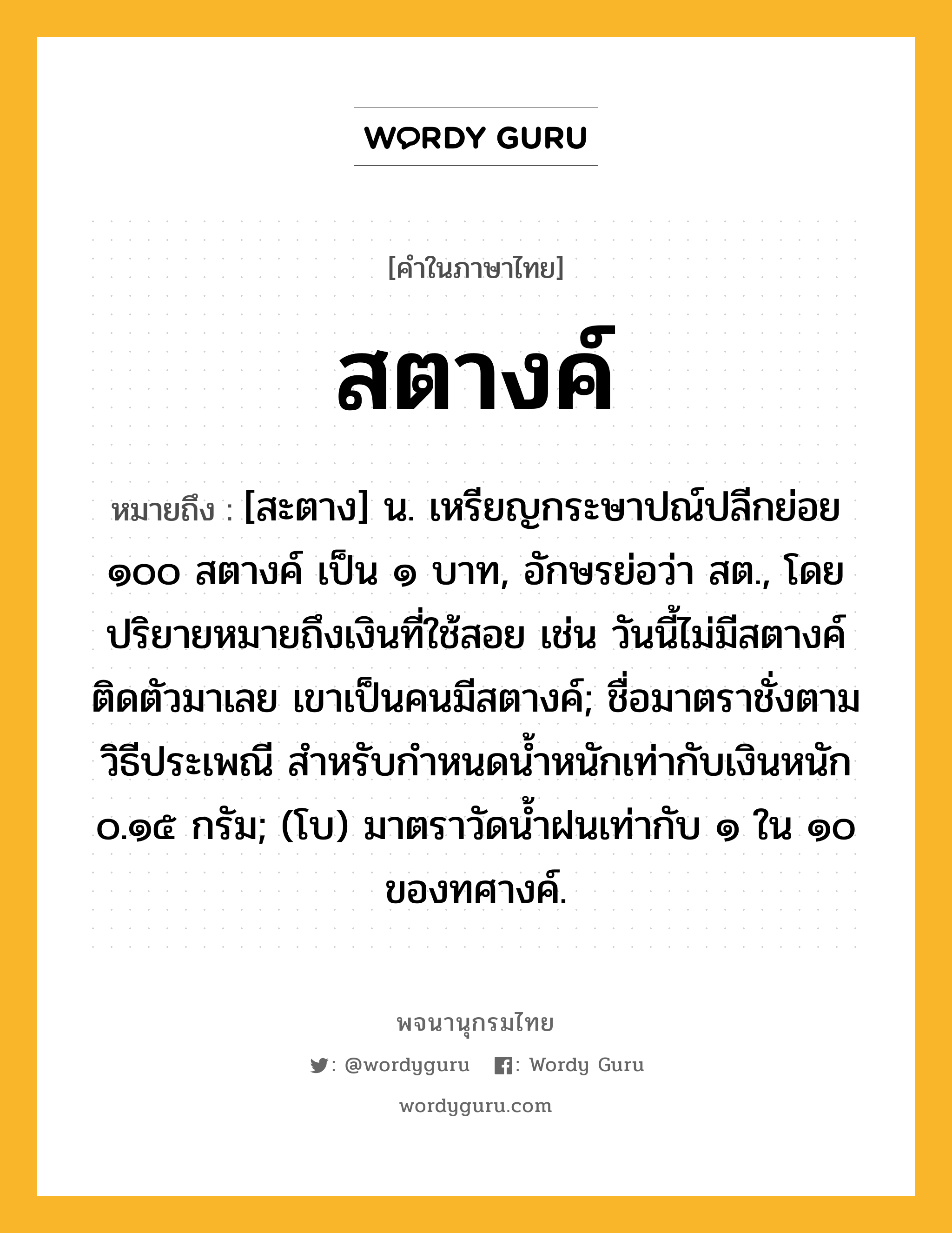 สตางค์ หมายถึงอะไร?, คำในภาษาไทย สตางค์ หมายถึง [สะตาง] น. เหรียญกระษาปณ์ปลีกย่อย ๑๐๐ สตางค์ เป็น ๑ บาท, อักษรย่อว่า สต., โดยปริยายหมายถึงเงินที่ใช้สอย เช่น วันนี้ไม่มีสตางค์ติดตัวมาเลย เขาเป็นคนมีสตางค์; ชื่อมาตราชั่งตามวิธีประเพณี สําหรับกําหนดนํ้าหนักเท่ากับเงินหนัก ๐.๑๕ กรัม; (โบ) มาตราวัดน้ำฝนเท่ากับ ๑ ใน ๑๐ ของทศางค์.