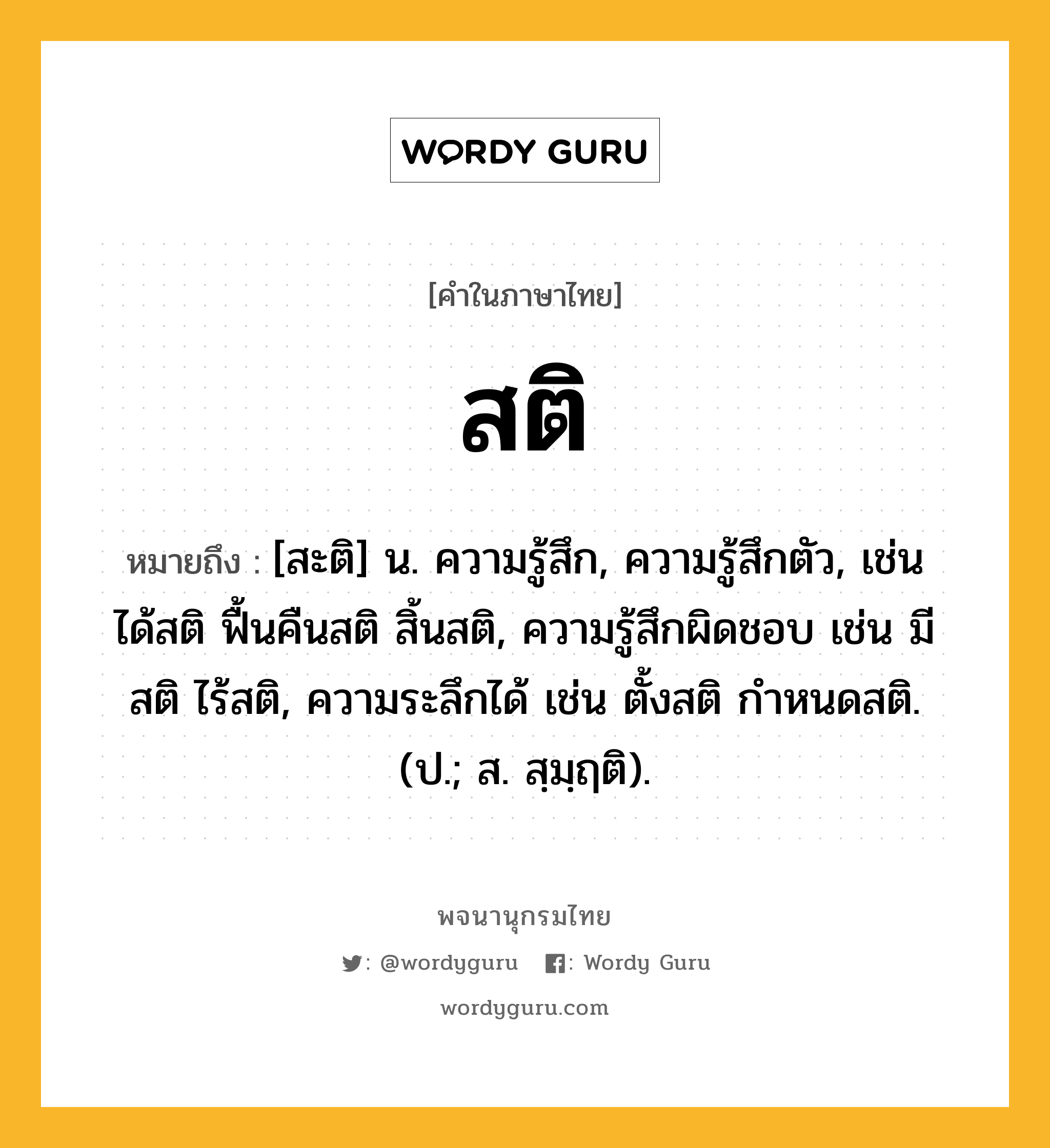 สติ หมายถึงอะไร?, คำในภาษาไทย สติ หมายถึง [สะติ] น. ความรู้สึก, ความรู้สึกตัว, เช่น ได้สติ ฟื้นคืนสติ สิ้นสติ, ความรู้สึกผิดชอบ เช่น มีสติ ไร้สติ, ความระลึกได้ เช่น ตั้งสติ กำหนดสติ. (ป.; ส. สฺมฺฤติ).