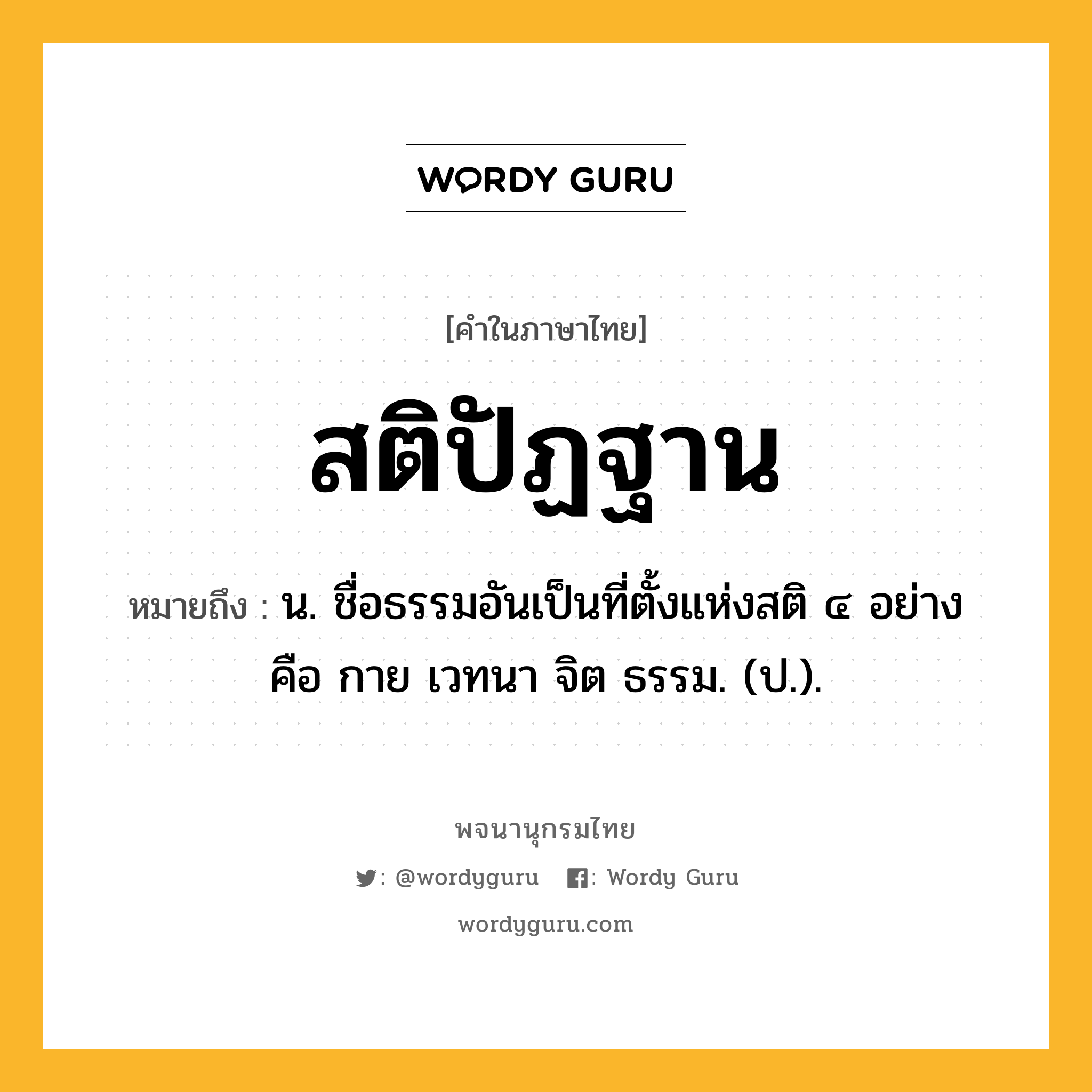 สติปัฏฐาน ความหมาย หมายถึงอะไร?, คำในภาษาไทย สติปัฏฐาน หมายถึง น. ชื่อธรรมอันเป็นที่ตั้งแห่งสติ ๔ อย่าง คือ กาย เวทนา จิต ธรรม. (ป.).