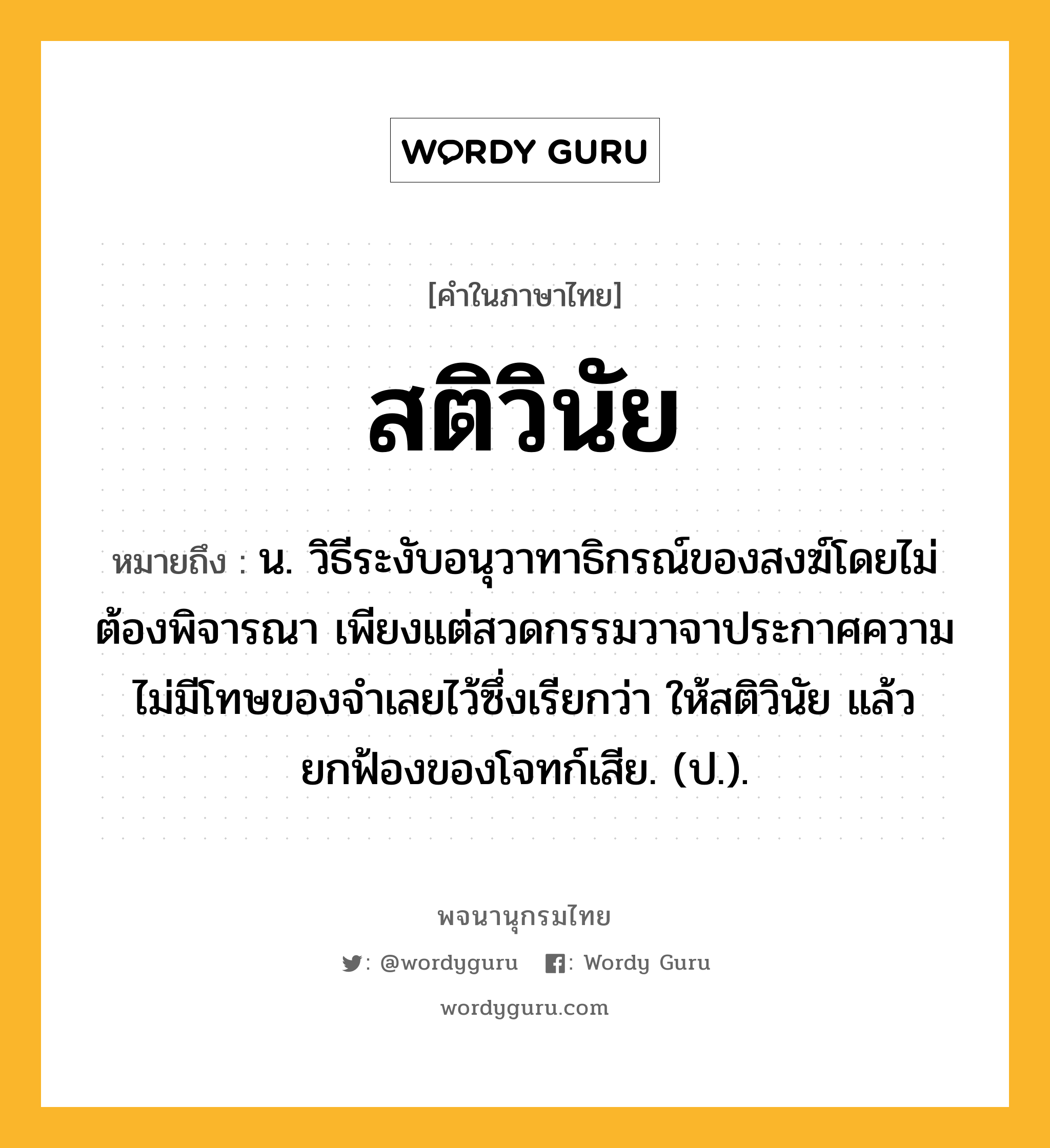 สติวินัย หมายถึงอะไร?, คำในภาษาไทย สติวินัย หมายถึง น. วิธีระงับอนุวาทาธิกรณ์ของสงฆ์โดยไม่ต้องพิจารณา เพียงแต่สวดกรรมวาจาประกาศความไม่มีโทษของจําเลยไว้ซึ่งเรียกว่า ให้สติวินัย แล้วยกฟ้องของโจทก์เสีย. (ป.).