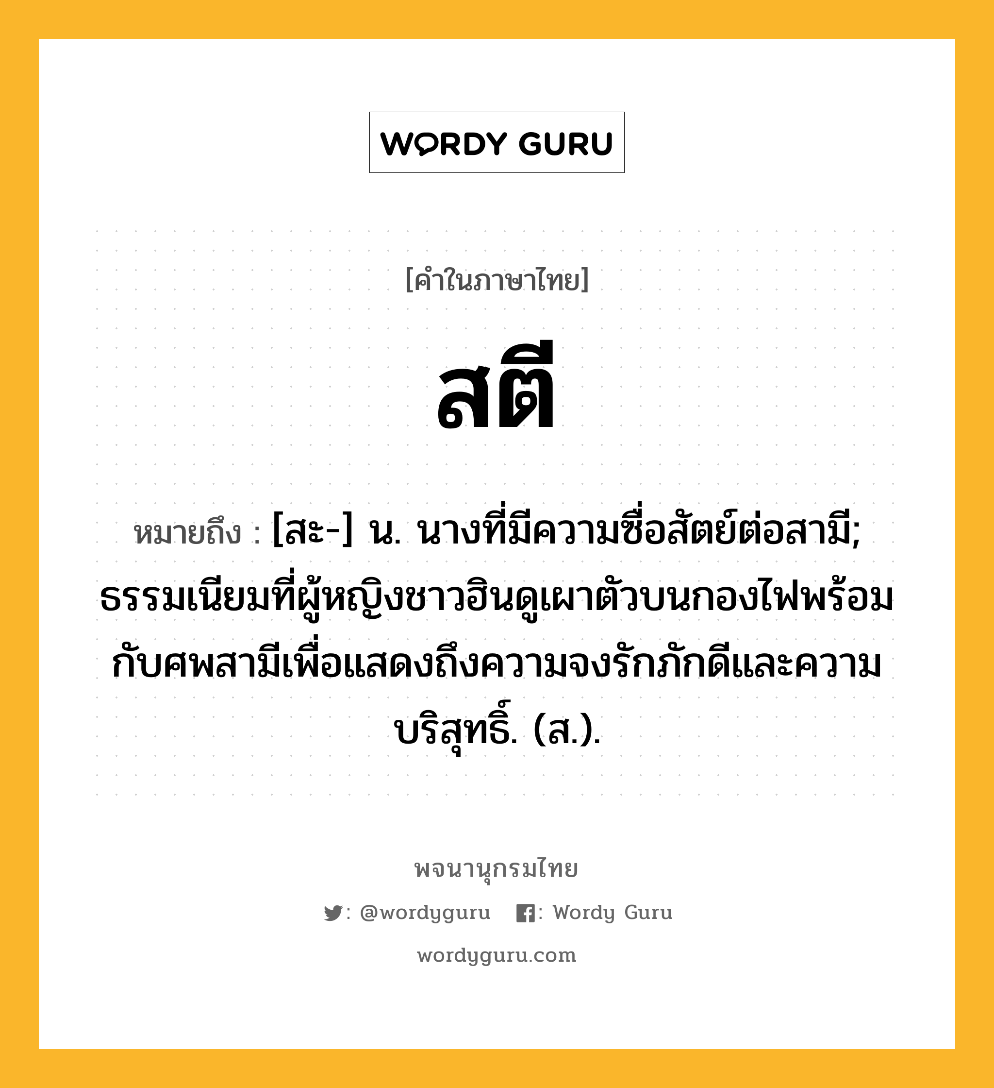 สตี หมายถึงอะไร?, คำในภาษาไทย สตี หมายถึง [สะ-] น. นางที่มีความซื่อสัตย์ต่อสามี; ธรรมเนียมที่ผู้หญิงชาวฮินดูเผาตัวบนกองไฟพร้อมกับศพสามีเพื่อแสดงถึงความจงรักภักดีและความบริสุทธิ์. (ส.).