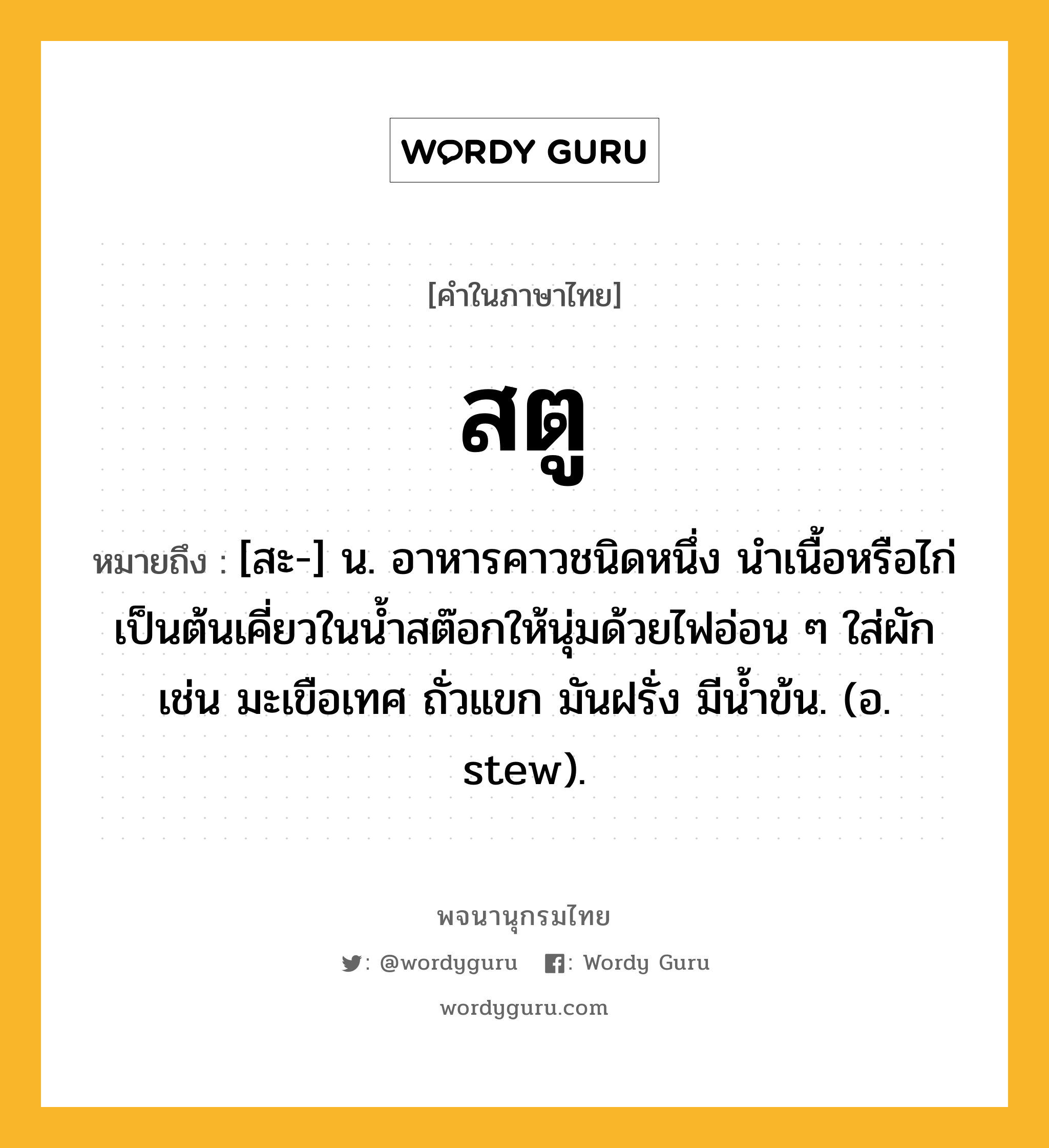 สตู หมายถึงอะไร?, คำในภาษาไทย สตู หมายถึง [สะ-] น. อาหารคาวชนิดหนึ่ง นำเนื้อหรือไก่เป็นต้นเคี่ยวในน้ำสต๊อกให้นุ่มด้วยไฟอ่อน ๆ ใส่ผัก เช่น มะเขือเทศ ถั่วแขก มันฝรั่ง มีน้ำข้น. (อ. stew).