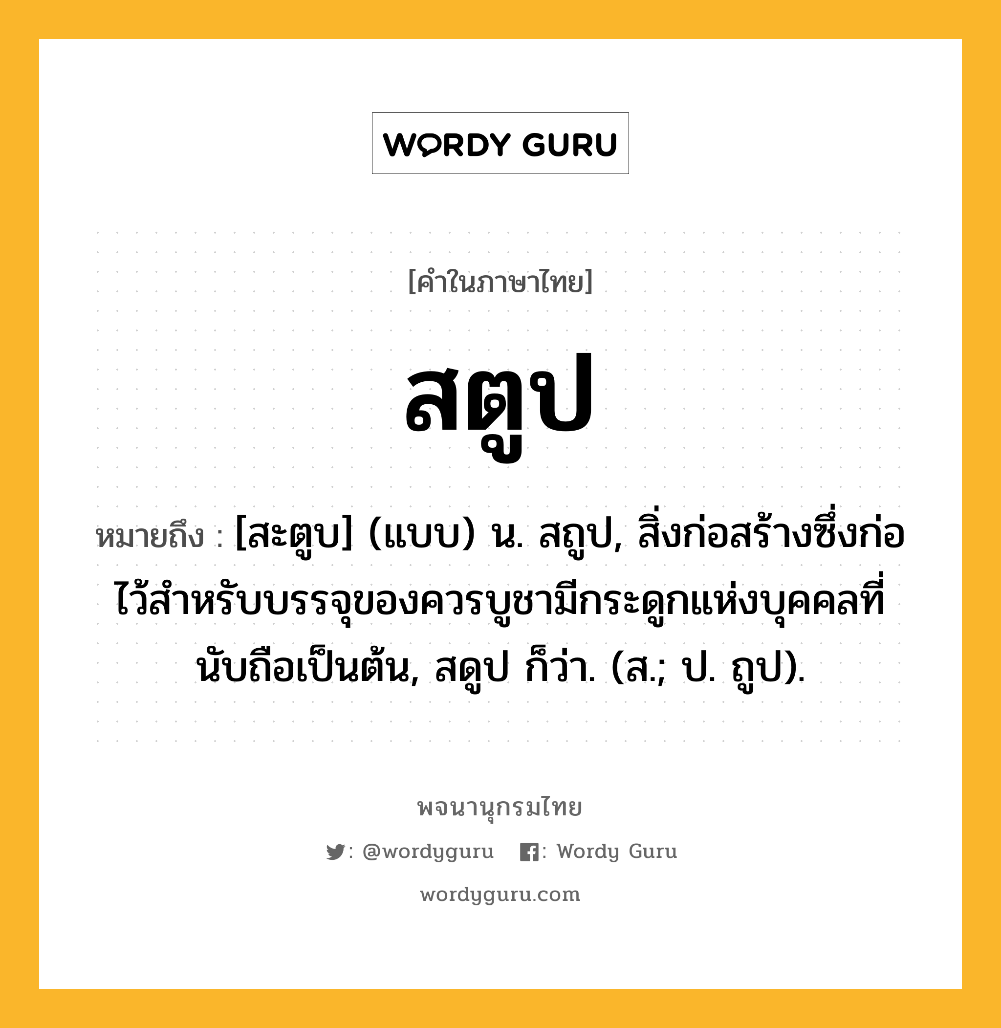 สตูป หมายถึงอะไร?, คำในภาษาไทย สตูป หมายถึง [สะตูบ] (แบบ) น. สถูป, สิ่งก่อสร้างซึ่งก่อไว้สําหรับบรรจุของควรบูชามีกระดูกแห่งบุคคลที่นับถือเป็นต้น, สดูป ก็ว่า. (ส.; ป. ถูป).