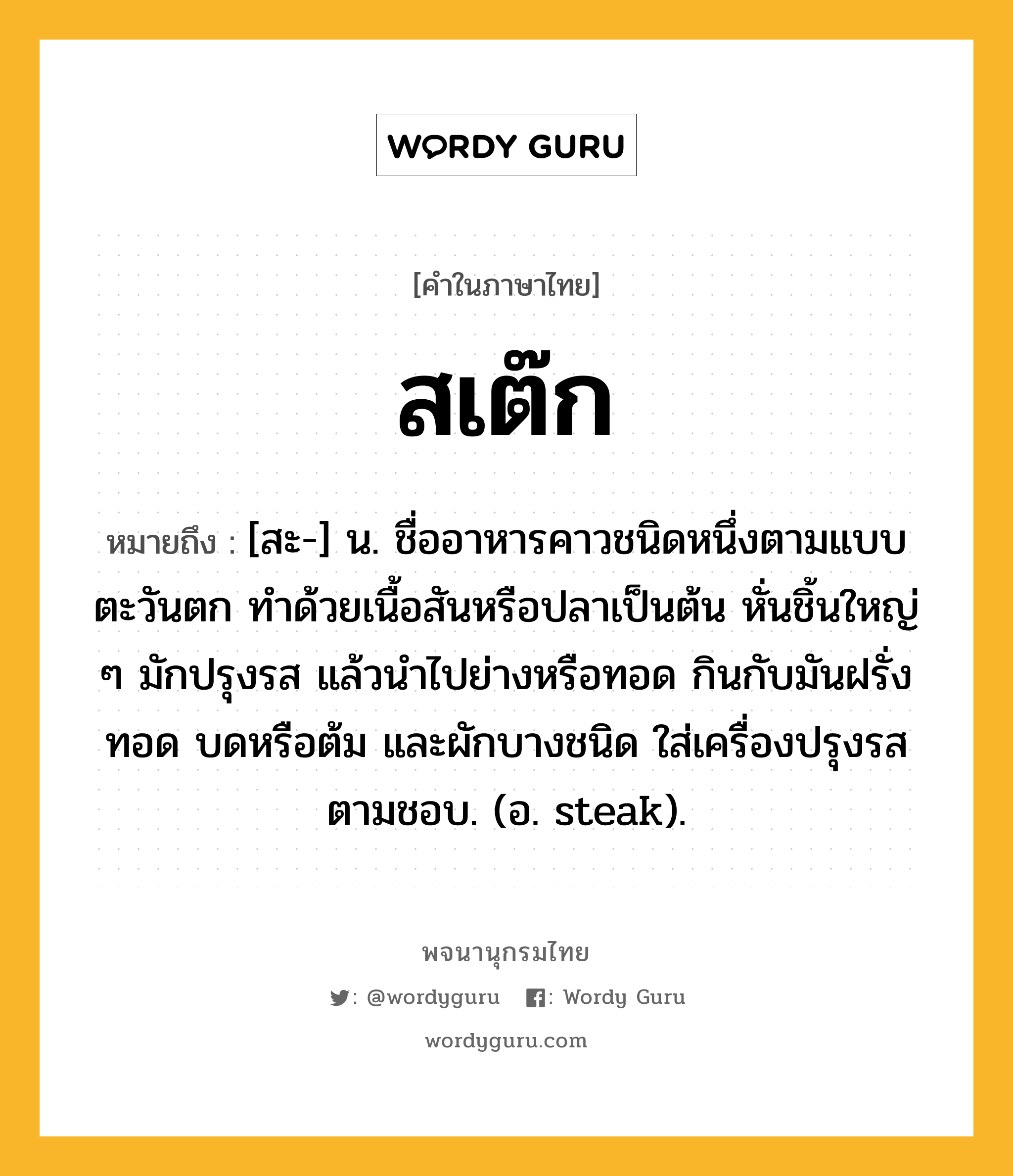 สเต๊ก หมายถึงอะไร?, คำในภาษาไทย สเต๊ก หมายถึง [สะ-] น. ชื่ออาหารคาวชนิดหนึ่งตามแบบตะวันตก ทำด้วยเนื้อสันหรือปลาเป็นต้น หั่นชิ้นใหญ่ ๆ มักปรุงรส แล้วนำไปย่างหรือทอด กินกับมันฝรั่งทอด บดหรือต้ม และผักบางชนิด ใส่เครื่องปรุงรสตามชอบ. (อ. steak).