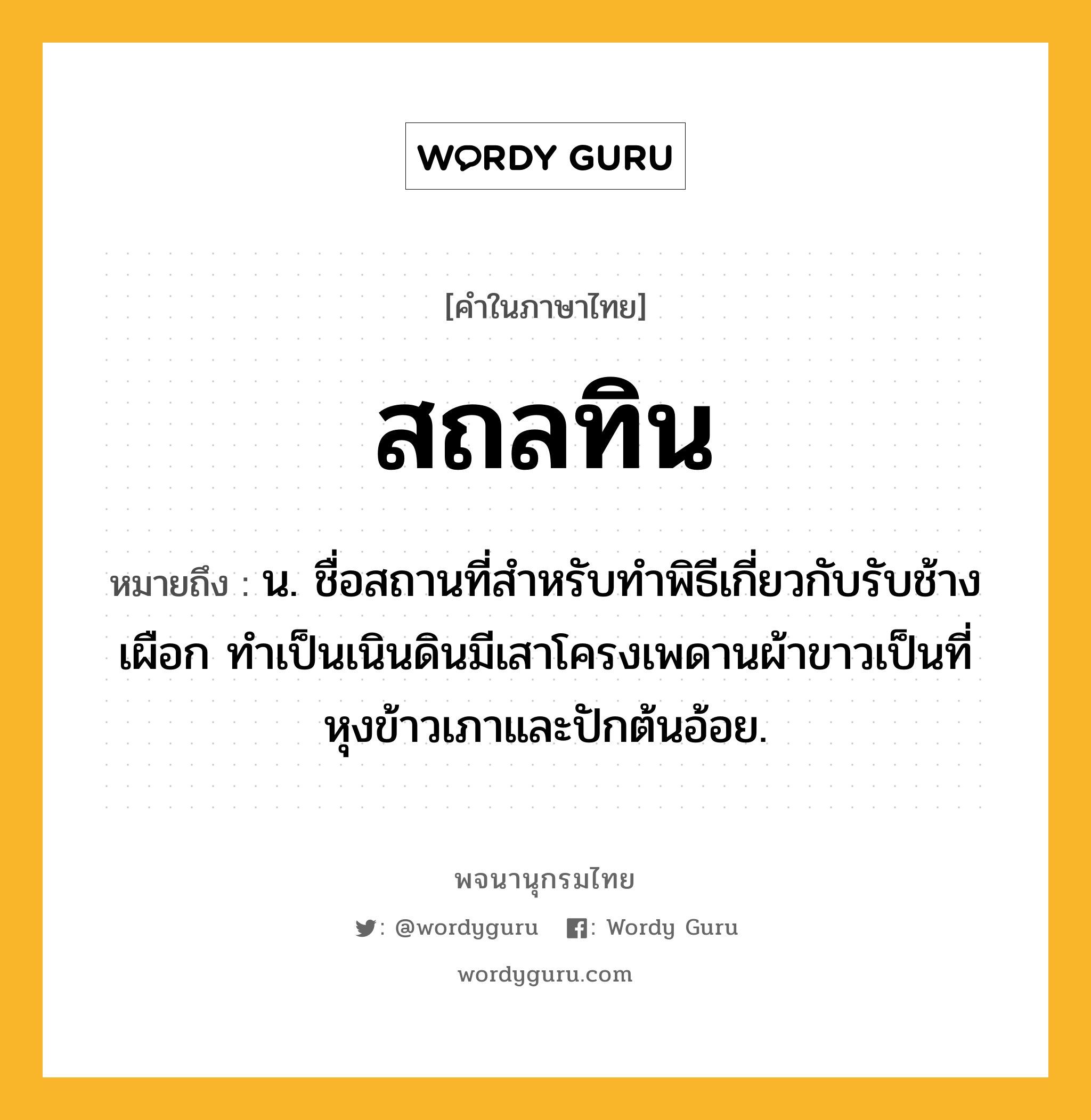 สถลทิน หมายถึงอะไร?, คำในภาษาไทย สถลทิน หมายถึง น. ชื่อสถานที่สําหรับทําพิธีเกี่ยวกับรับช้างเผือก ทําเป็นเนินดินมีเสาโครงเพดานผ้าขาวเป็นที่หุงข้าวเภาและปักต้นอ้อย.