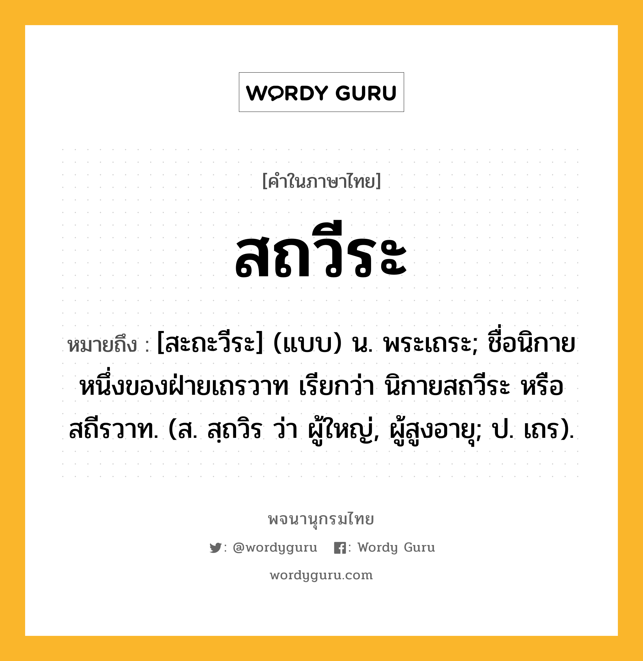 สถวีระ หมายถึงอะไร?, คำในภาษาไทย สถวีระ หมายถึง [สะถะวีระ] (แบบ) น. พระเถระ; ชื่อนิกายหนึ่งของฝ่ายเถรวาท เรียกว่า นิกายสถวีระ หรือ สถีรวาท. (ส. สฺถวิร ว่า ผู้ใหญ่, ผู้สูงอายุ; ป. เถร).