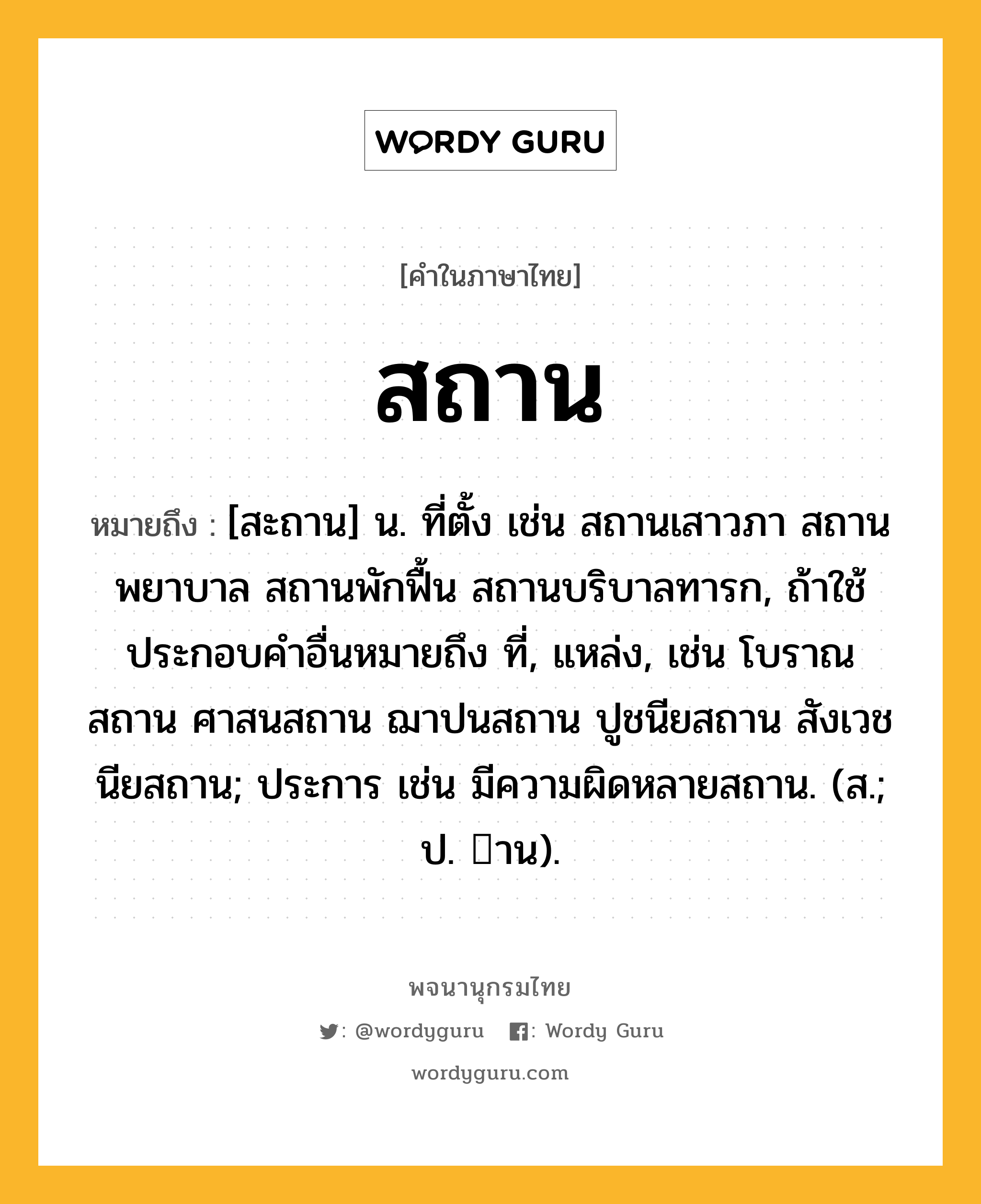 สถาน หมายถึงอะไร?, คำในภาษาไทย สถาน หมายถึง [สะถาน] น. ที่ตั้ง เช่น สถานเสาวภา สถานพยาบาล สถานพักฟื้น สถานบริบาลทารก, ถ้าใช้ประกอบคำอื่นหมายถึง ที่, แหล่ง, เช่น โบราณสถาน ศาสนสถาน ฌาปนสถาน ปูชนียสถาน สังเวชนียสถาน; ประการ เช่น มีความผิดหลายสถาน. (ส.; ป. าน).