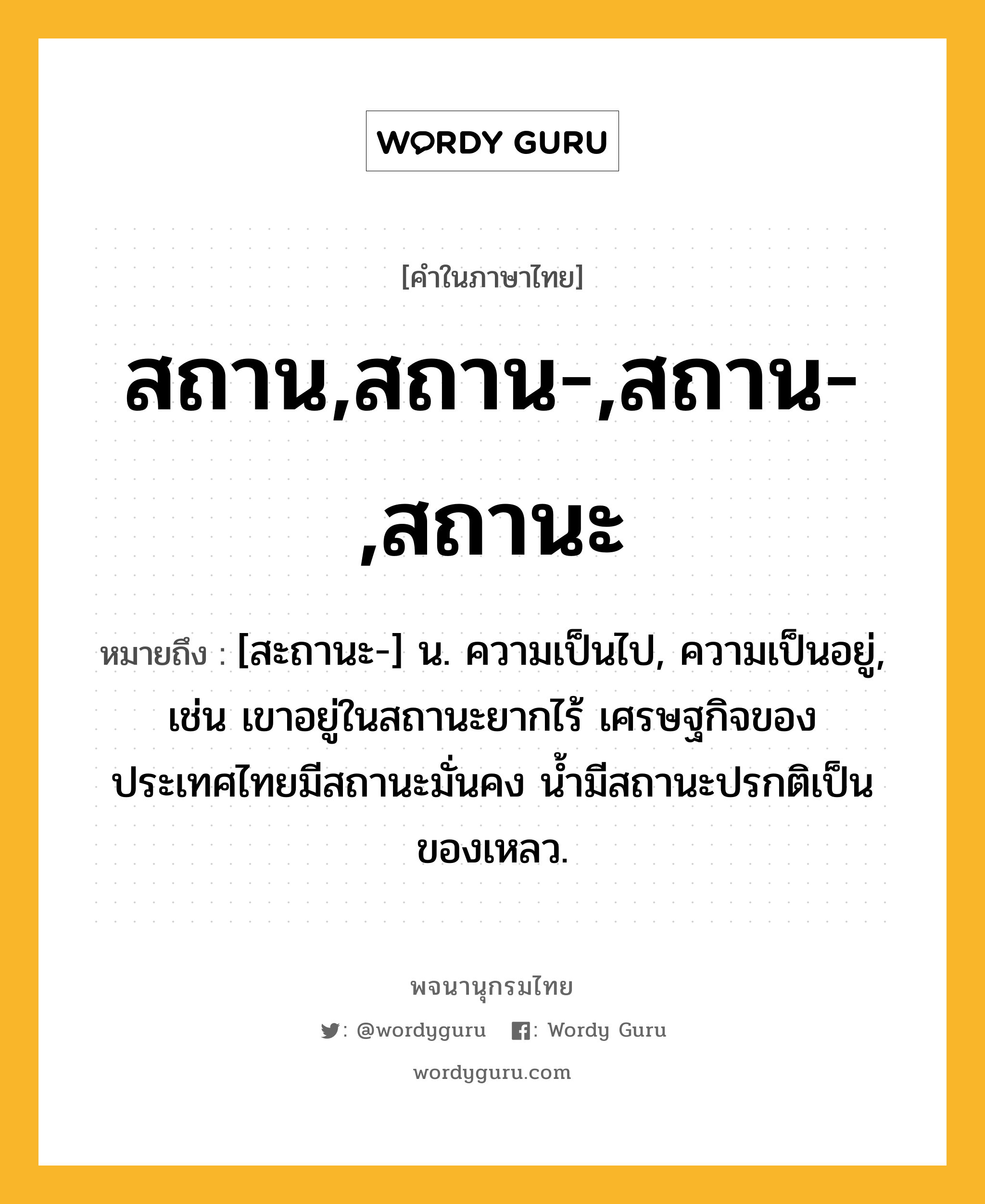 สถาน,สถาน-,สถาน-,สถานะ หมายถึงอะไร?, คำในภาษาไทย สถาน,สถาน-,สถาน-,สถานะ หมายถึง [สะถานะ-] น. ความเป็นไป, ความเป็นอยู่, เช่น เขาอยู่ในสถานะยากไร้ เศรษฐกิจของประเทศไทยมีสถานะมั่นคง น้ำมีสถานะปรกติเป็นของเหลว.